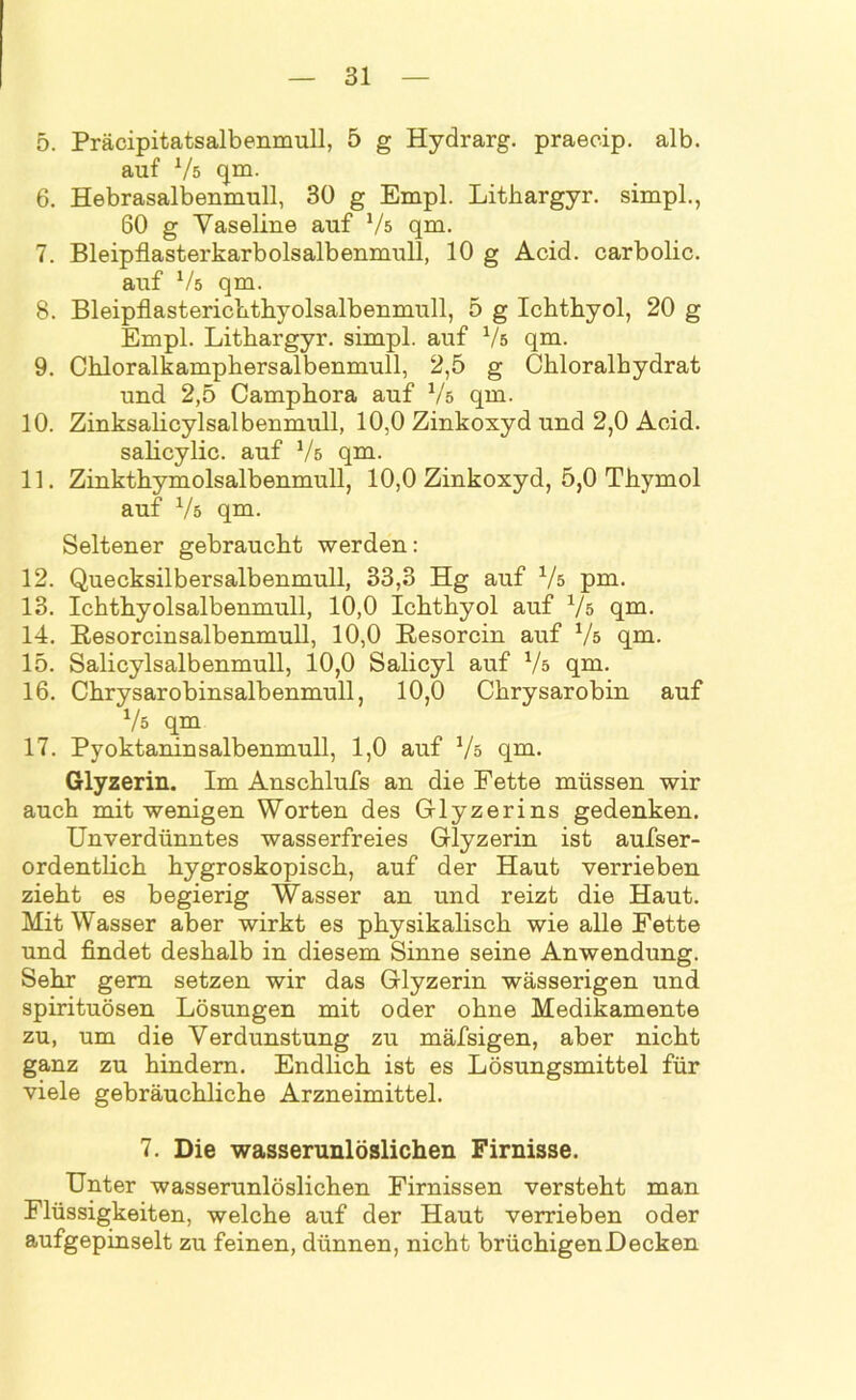 5. Präcipitatsalbenmull, 5 g Hydrarg. praecip. alb. auf Vs qm. 6. Hebrasalbenmull, 30 g Empl. Litliargyr. simpl., 60 g Vaseline auf Vs qm. 7. Bleipflasterkarbolsalbenmull, 10 g Acid. carbolic. auf Vs qm. 8. Bleipflasterichthyolsalbenmull, 5 g Ichthyol, 20 g Empl. Lithargyr. simpl. auf Vs qm. 9. Chloralkamphersalbenmull, 2,5 g Chloralhydrat und 2,5 Camphora auf Vs qm. 10. Zinksalicylsalbenmull, 10,0 Zinkoxyd und 2,0 Acid. salicylic. auf Vs qm. 11. Zinkthymolsalbenmull, 10,0 Zinkoxyd, 5,0 Thymol auf V5 qm. Seltener gebraucht werden: 12. Quecksilbersalbenmull, 33,3 Hg auf Vs pm, 13. Ichthyolsalbenmull, 10,0 Ichthyol auf Vs qm. 14. Resorcinsalbenmull, 10,0 Resorcin auf Vs qm. 15. Salicylsalbenmull, 10,0 Salicyl auf Vs qm. 16. Chrysarobinsalbenmull, 10,0 Chrysarobin auf Vs qm 17. Pyoktaninsalbenmull, 1,0 auf Vs qm. Glyzerin. Im Anschlufs an die Fette müssen wir auch mit wenigen Worten des Glyzerins gedenken. Unverdünntes wasserfreies Glyzerin ist aufser- ordentlich hygroskopisch, auf der Haut verrieben zieht es begierig Wasser an und reizt die Haut. Mit Wasser aber wirkt es physikalisch wie alle Fette und findet deshalb in diesem Sinne seine Anwendung. Sehr gern setzen wir das Glyzerin wässerigen und spirituösen Lösungen mit oder ohne Medikamente zu, um die Verdunstung zu mäfsigen, aber nicht ganz zu hindern. Endlich ist es Lösungsmittel für viele gebräuchliche Arzneimittel. 7. Die wasserunlöslichen Firnisse. Unter wasserunlöslichen Firnissen versteht man Flüssigkeiten, welche auf der Haut verrieben oder aufgepinselt zu feinen, dünnen, nicht brüchigen Decken