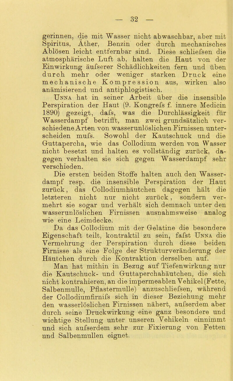 gerinnen, die mit Wasser nicht abwaschbar, aber mit Spiritus, Äther, Benzin oder durch mechanisches Ablösen leicht entfernbar sind. Diese schliefsen die atmosphärische Luft ab, halten die Haut von der Einwirkung äufserer Schädlichkeiten fern und üben durch mehr oder weniger starken Druck eine mechanische Kompression aus, wirken also anämisierend und antiphlogistisch. Unna hat in seiner Arbeit über die insensible Perspiration der Haut (9. Kongrefs f. innere Medicin 1890) gezeigt, dafs, was die Durchlässigkeit für Wasserdampf betrifft, man zwei grundsätzlich ver- schiedene Arten von wasserunlöslichen Firnissen unter- scheiden mufs. Sowohl der Kautschuck und die Guttapercha, wie das Collodium werden von Wasser nicht besetzt und halten es vollständig zurück, da- gegen verhalten sie sich gegen Wasserdampf sehr verschieden. Die ersten beiden Stoffe halten auch den Wasser- dampf resp. die insensible Perspiration der Haut zurück, das Collodiumhäutchen dagegen hält die letzteren nicht nur nicht zurück, sondern ver- mehrt sie sogar und verhält sich demnach unter den wasserunlöslichen Firnissen ausnahmsweise analog wie eine Leimdecke. Da das Collodium mit der Gelatine die besondere Eigenschaft teilt, kontraktil zu sein, fafst Unna die Vermehrung der Perspiration durch diese beiden Firnisse als eine Folge der Strukturveränderung der Häutchen durch die Kontraktion derselben auf. Man hat mithin in Bezug auf Tiefenwirkung nur die Kautschuck- und Guttaperchabäutchen, die sich nicht kontrahieren, an die impermeablen Vehikel (Fette, Salbenmulle, Pflastermulle) anzuschliefsen, während der Collodiumfirnifs sich in dieser Beziehung mehr den wasserlöslichen Firnissen nähert, aufserdem aber durch seine Druckwirkung eine ganz besondere und wichtige Stellung unter unseren Vehikeln einnimmt und sich aufserdem sehr zur Fixierung von Fetten und Salbenmullen eignet.