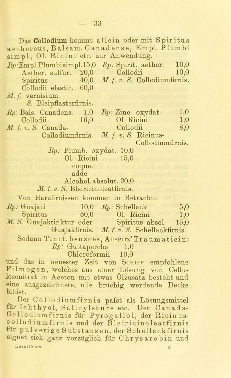 Das Collodium kommt allein oder mit Spiritus aetkereus, Balsam. Canadense, Empl. Plumbi simpl., Ol. Ricini etc. zur Anwendung. Rp .-Empl. Plumbisimpl. 15,0 Aether. sulfur. 20,0 Spiritus 40,0 Collodii elastic. 60,0 M. f. vernisium. S. Bleipflasterfirnis. Rp: Bals. Canadens. 1,0 Collodii 16,0 M. f. v. S. Canada- Collo diumfirnis. Rp: Spirit, aetber. 10,0 Collodii 10,0 M. f. v. S. Collodiumfirnis. Rp: Zinc. oxydat. 1,0 Ol Ricini 1,0 Collodii 8,0 M. f. v. S. Ricinus- Collodiumfirnis. Rp: Plumb. oxydat. 10,0 Ol. Ricini 15,0 coque. adde Alcobol. absolut. 20,0 M. f. v. S. Bleiricinoleatfirnis. Von Harzfirnissen kommen in Betracht: Rp: Guajaci 10,0 Rp: Schellack 5,0 Spiritus 50,0 Ol. Ricini 1,0 M. S. Guajaktinktur oder Spiritus absol. 15,0 Guajakfirnis. M. f. v. S. Schellackfirnis. Sodann Tinct. benzoes, AuspiTz’Traumaticin: Rp: Guttapercha 1,0 Chloroformii 10,0 und das in neuester Zeit von Schiff empfohlene Filmogen, welches aus einer Lösung von Cellu- losenitrat in Aceton mit etwas Ölzusatz besteht und eine ausgezeichnete, nie brüchig werdende Decke bildet. Der Collodiumfirnis pafst als Lösungsmittel für Ichthyol, Salicylsäure etc. Der Canada- Collodiumfirnis für Pyrogallol, der Ricinus- collodiumfirnis und der Bleiricinoleatfirnis für pulverige Substanzen, der Schellackfirnis eignet sich ganz vorzüglich für Chrysarobin und Leistiko w. 3
