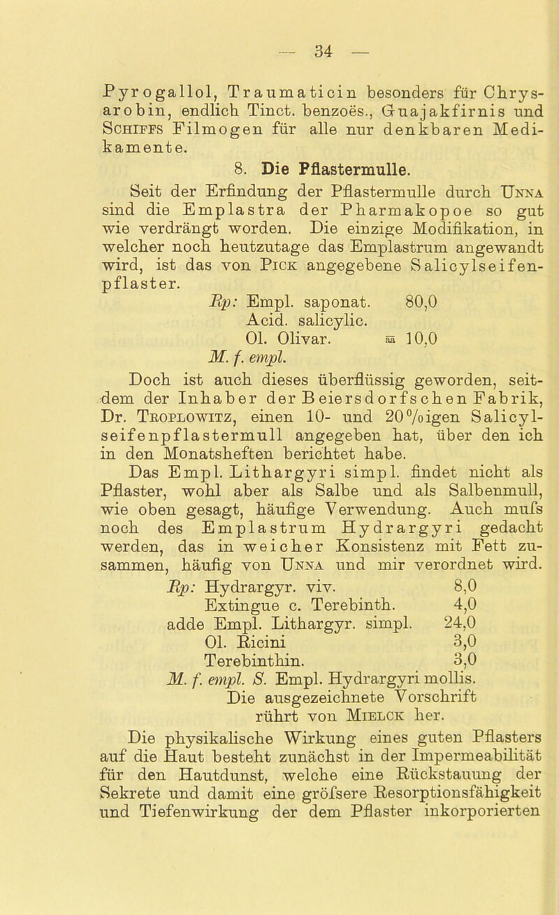 Pyrogallol, Traumaticin besonders für Chrys- arobin, endlich Tinct. benzoes., Gruajakfimis und Schiffs Filmogen für alle nur denkbaren Medi- kamente. 8. Die Pflastermulle. Seit der Erfindung der Pflastermulle durch Unna sind die Emplastra der Pharmakopoe so gut wie verdrängt worden. Die einzige Modifikation, in welcher noch heutzutage das Emplastrum angewandt wird, ist das von Pick angegebene Salicylseifen- pflaster. Rp: Empl. saponat. 80,0 Acid. salicylic. Ol. Olivar. §s 10,0 M. f. empl. Doch ist auch dieses überflüssig geworden, seit- dem der Inhaber der Beiersdorfschen Fabrik, Dr. Tboplowitz, einen 10- und 20%igen Salicyl- seifenpflastermull angegeben hat, über den ich in den Monatsheften berichtet habe. Das Empl. Lithargyri simpl. findet nicht als Pflaster, wohl aber als Salbe und als Salbenmull, wie oben gesagt, häufige Verwendung. Auch mufls noch des Emplastrum Hydrargyri gedacht werden, das in weicher Konsistenz mit Fett zu- sammen, häufig von Unna und mir verordnet wird. Up: Hydrargyr. viv. 8,0 Extingue c. Terebinth. 4,0 adde Empl. Lithargyr. simpl. 24,0 Ol. Ricini 3,0 Terebinthin. 3,0 M. f. empl. S. Empl. Hydrargyri mollis. Die ausgezeichnete Vorschrift rührt von Mielck her. Die physikalische Wirkung eines guten Pflasters auf die Haut besteht zunächst in der Impermeabilität für den Hautdunst, welche eine Rückstauung der Sekrete und damit eine gröfsere Resorptionsfähigkeit und Tiefenwirkung der dem Pflaster inkorporierten