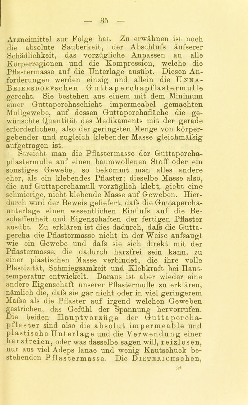 Arzneimittel zur Folge hat. Zu erwähnen ist noch die absolute Sauberkeit, der Abschlufs äufserer Schädlichkeit, das vorzügliche Anpassen an alle Körperregionen und die Kompression, welche die Pflastermasse auf die Unterlage ausübt. Diesen An- forderungen werden einzig und allein die Unna- Beiersdorfsehen Guttap erchapflastermulle gerecht. Sie bestehen aus einem mit dem Minimum einer Guttaperchaschicht impermeabel gemachten Mullgewebe, auf dessen Guttaperchafläche die ge- wünschte Quantität des Medikaments mit der gerade erforderlichen, also der geringsten Menge von körper- gebender und zugleich klebender Masse gleichmäfsig aufgetragen ist. Streicht man die Pflastermasse der Guttapercha- pflastermulle auf einen baumwollenen Stoff oder ein sonstiges Gewebe, so bekommt man alles andere eher, als ein klebendes Pflaster; dieselbe Masse also, die auf Guttaperchamull vorzüglich klebt, giebt eine schmierige, nicht klebende Masse auf Geweben. Hier- durch wird der Beweis geliefert, dafs die Guttapercha- unterlage einen wesentlichen Einflufs auf die Be- schaffenheit und Eigenschaften der fertigen Pflaster ausübt. Zu erklären ist dies dadurch, dafs die Gutta- percha die Pflastermasse nicht in der Weise aufsaugt wie ein Gewebe und dafs sie sich direkt mit der Pflastermasse, die dadurch harzfrei sein kann, zu einer plastischen Masse verbindet, die ihre volle Plastizität, Schmiegsamkeit und Klebkraft bei Haut- temperatur entwickelt. Daraus ist aber wieder eine andere Eigenschaft unserer Pflastermulle zu erklären, nämlich die, dafs sie gar nicht oder in viel geringerem Mafse als die Pflaster auf irgend welchen Geweben gestrichen, das Gefühl der Spannung hervorrufen. Die beiden Hauptvorzüge der Guttapercha- pflaster sind also die absolut impermeable und plastische Unterlage und die Verwendung einer harzfreien, oder was dasselbe sagen will, reizlosen, nur aus viel Adeps lanae und wenig Kautschuck be- stehenden Pflastermasse. Die DiETERiCHschen, 3*