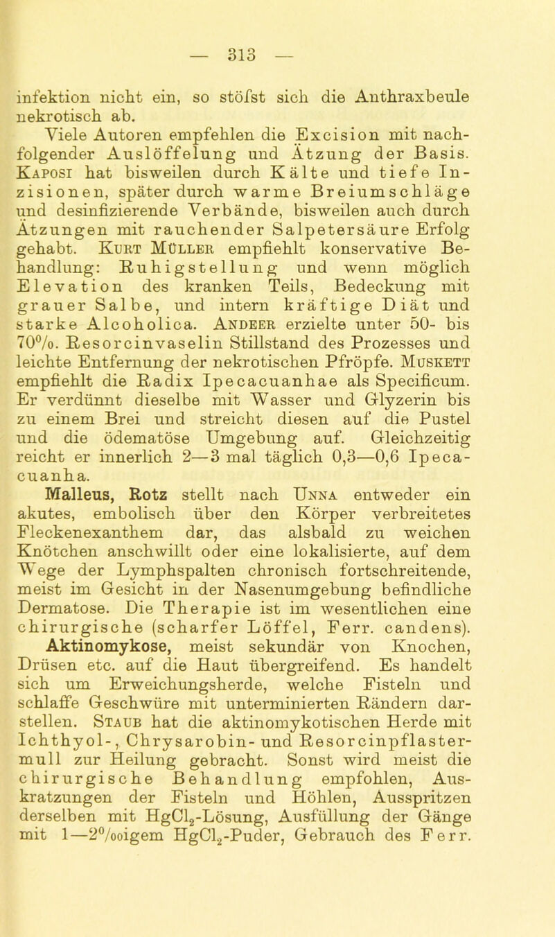infektion nicht ein, so stöfst sich die Anthraxbeule nekrotisch ab. Viele Autoren empfehlen die Excision mit nach- folgender Auslöffelung und Ätzung der Basis. Kaposi hat bisweilen durch Kälte und tiefe In- zisionen, später durch warme Breiumschläge und desinfizierende Verbände, bisweilen auch durch Ätzungen mit rauchender Salpetersäure Erfolg gehabt. Kurt Müller empfiehlt konservative Be- handlung: Ruhigstellung und wenn möglich Elevation des kranken Teils, Bedeckung mit grauer Salbe, und intern kräftige Diät und starke Alcoholica. Andeer erzielte unter 50- bis 70%. Resorcinvaselin Stillstand des Prozesses und leichte Entfernung der nekrotischen Pfropfe. Muskett empfiehlt die Radix Ipecacuanhae als Specificum. Er verdünnt dieselbe mit Wasser und Glyzerin bis zu einem Brei und streicht diesen auf die Pustel und die ödematöse Umgebung auf. Gleichzeitig reicht er innerlich 2—3 mal täglich 0,3—0,6 Ipeca- cuanha. Malleus, Rotz stellt nach Unna entweder ein akutes, embolisch über den Körper verbreitetes Fleckenexanthem dar, das alsbald zu weichen Knötchen anschwillt oder eine lokalisierte, auf dem Wege der Lymphspalten chronisch fortschreitende, meist im Gesicht in der Nasenumgebung befindliche Dermatose. Die Therapie ist im wesentlichen eine chirurgische (scharfer Löffel, Ferr. candens). Aktinomykose, meist sekundär von Knochen, Drüsen etc. auf die Haut übergreifend. Es handelt sich um Erweichungsherde, welche Fisteln und schlaffe Geschwüre mit unterminierten Rändern dar- stellen. Staub hat die aktinomykotischen Herde mit Ichthyol-, Chrysarobin- und Resorcinpflaster- mull zur Heilung gebracht. Sonst wird meist die chirurgische Behandlung empfohlen, Aus- kratzungen der Fisteln und Höhlen, Ausspritzen derselben mit HgCl2-Lösung, Ausfüllung der Gänge mit 1—2%oigem HgCl2-Puder, Gebrauch des Ferr.