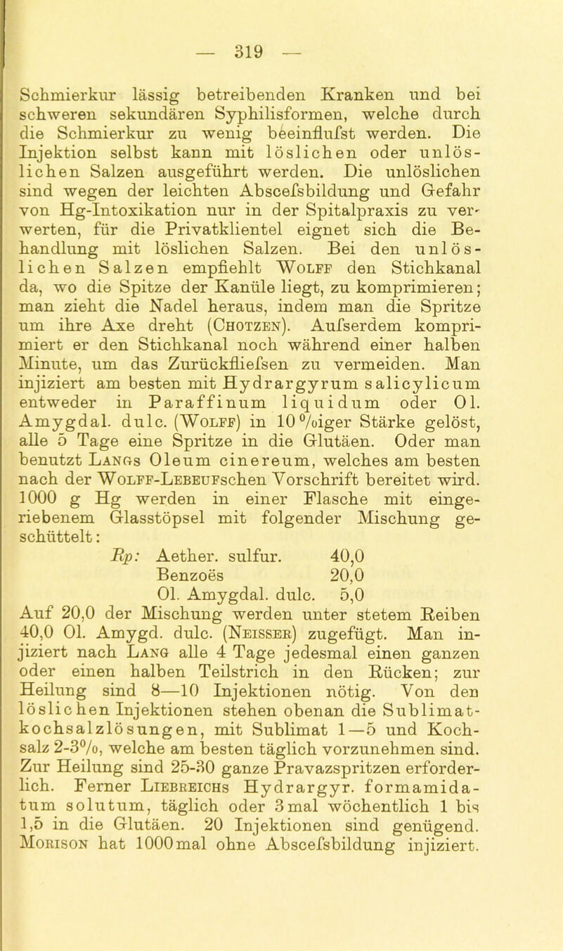 Schmierkur lässig betreibenden Kranken und bei schweren sekundären Syphilisformen, welche durch die Schmierkur zu wenig beeinflufst werden. Die Injektion selbst kann mit löslichen oder unlös- lichen Salzen ausgeführt werden. Die unlöslichen sind wegen der leichten Abscefsbildung und Gefahr von Hg-Intoxikation nur in der Spitalpraxis zu ver- werten, für die Privatklientel eignet sich die Be- handlung mit löslichen Salzen. Bei den unlös- lichen Salzen empfiehlt Wolff den Stichkanal da, wo die Spitze der Kanüle liegt, zu komprimieren; man zieht die Nadel heraus, indem man die Spritze um ihre Axe dreht (Chotzen). Aufserdem kompri- miert er den Stichkanal noch während einer halben Minute, um das Zurückfliefsen zu vermeiden. Man injiziert am besten mit Hydrargyrum salicylicum entweder in Paraffinum liquidum oder Ol. Amygdal. dulc. (Wolff) in 10%iger Stärke gelöst, alle 5 Tage eine Spritze in die Glutäen. Oder man benutzt Längs Oleum cinereum, welches am besten nach der WonFF-LEBEUFschen Vorschrift bereitet wird. 1000 g Hg werden in einer Flasche mit einge- riebenem Glasstöpsel mit folgender Mischung ge- schüttelt : Rp: Aether. sulfur. 40,0 Benzoes 20,0 Ol. Amygdal. dulc. 5,0 Auf 20,0 der Mischung werden unter stetem Reiben 40,0 Ol. Amygd. dulc. (Neisser) zugefügt. Man in- jiziert nach Lang alle 4 Tage jedesmal einen ganzen oder einen halben Teilstrich in den Rücken; zur Heilung sind 8—10 Injektionen nötig. Von den löslichen Injektionen stehen obenan die Sublimat- kochsalzlösungen, mit Sublimat 1—5 und Koch- salz 2-3%, welche am besten täglich vorzunehmen sind. Zur Heilung sind 25-30 ganze Pravazspritzen erforder- lich. Ferner Liebreichs Hydrargyr. formamida- tum solutum, täglich oder 3mal wöchentlich 1 bis 1,5 in die Glutäen. 20 Injektionen sind genügend. Morison hat 1000mal ohne Abscefsbildung injiziert.