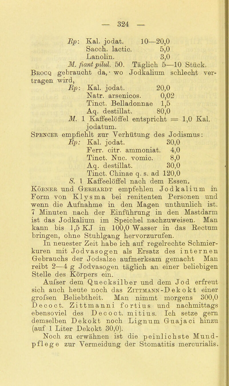Rp: Kal. jodat. 10—20,0 Sacch. lactic. 5,0 Lanolin. 3,0 M. fantpilul. 50. Täglich 5—10 Stück. Brocq gebraucht da, • wo Jodkalium schlecht ver- tragen wird, Rp: Kal. jodat. 20,0 Natr. arsenicos. 0,02 Tinct. Belladonnae 1,5 Aq. destillat. 80,0 M. 1 Kaffeelöffel entspricht =1,0 Kal. jodatum. Spencer empfiehlt zur Verhütung des Jodismus: Rp: Kal. jodat. 30,0 Ferr. citr. ammoniat. 4,0 Tinct. Nuc. vomic. 8,0 Aq. destillat. 30,0 Tinct. Chinae q. s. ad 120,0 S. 1 Kaffeelöffel nach dem Essen. Köbner und Gerhardt empfehlen Jodkalium in Form von Klysma bei renitenten Personen und wenn die Aufnahme in den Magen unthunlich ist. 7 Minuten nach der Einführung in den Mastdarm ist das Jodkalium im Speichel nachzuweisen. Man kann bis 1,5 KJ in 100,0 Wasser in das Rectum bringen, ohne Stuhlgang hervorzurufen. In neuester Zeit habe ich auf regelrechte Schmier- kuren mit Jodvasogen als Ersatz des internen Gebrauchs der Jodsalze aufmerksam gemacht Man reibt 2—4 g Jodvasogen täglich an einer beliebigen Stelle des Körpers ein. Aufser dem Quecksilber und dem Jod erfreut sich auch heute noch das Zittmann-D ek o kt einer grofsen Beliebtheit. Man nimmt morgens 300,0 Decoct. Zittmanni fortius und nachmittags ebensoviel des Decoct. mitius. Ich setze gern demselben Dekokt noch Lignum Guajaci hinzu (auf 1 Liter Dekokt 30,0). Noch zu erwähnen ist die peinlichste Mund- pflege zur Vermeidung der Stomatitis mercurialis.