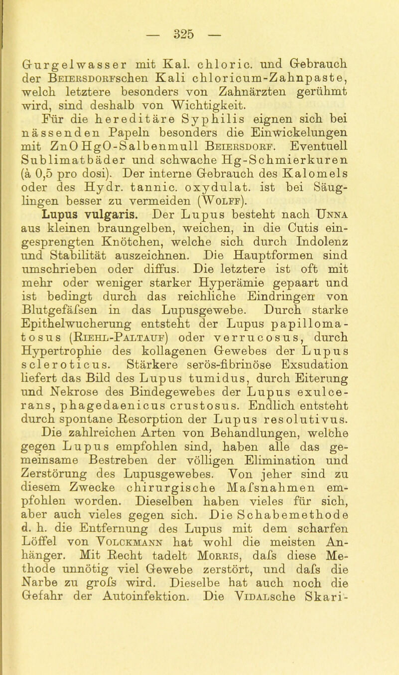 Gurgelwasser mit Kal. chloric. und Gebrauch der BEiEßSDOKFschen Kali chloricum-Zahnpaste, welch letztere besonders von Zahnärzten gerühmt wird, sind deshalb von Wichtigkeit. Für die hereditäre Syphilis eignen sich bei nässenden Papeln besonders die Ein Wickelungen mit ZnO HgO-Salbenmull Beiersdorf. Eventuell Sublimatbäder und schwache Hg-Schmierkuren (ä 0,5 pro dosi). Der interne Gebrauch des Kalomeis oder des Hydr. tannic. oxydulat. ist bei Säug- lingen besser zu vermeiden (Wolff). Lupus vulgaris. Der Lupus besteht nach Unna aus kleinen braungelben, weichen, in die Cutis ein- gesprengten Knötchen, welche sich durch Indolenz und Stabilität auszeichnen. Die Hauptformen sind umschrieben oder diffus. Die letztere ist oft mit mehr oder weniger starker Hyperämie gepaart und ist bedingt durch das reichliche Eindringen von Blutgefäfsen in das Lupusgewebe. Durch starke Epithelwucherung entsteht der Lupus papilloma- t o sus (Riehl-Paltauf) oder verrucosus, durch Hypertrophie des kollagenen Gewebes der Lupus scleroticus. Stärkere serös-fibrinöse Exsudation liefert das Bild des Lupus tumidus, durch Eiterung und Nekrose des Bindegewebes der Lupus exulce- rans, phagedaenicus crustosus. Endlich entsteht durch spontane Resorption der Lupus resolutivus. Die zahlreichen Arten von Behandlungen, welbhe gegen Lupus empfohlen sind, haben alle das ge- meinsame Bestreben der völligen Elimination und Zerstörung des Lupusgewebes. Von jeher sind zu diesem Zwecke chirurgische Mafsnahmen em- pfohlen worden. Dieselben haben vieles für sich, aber auch vieles gegen sich. Die Schabemethode d. h. die Entfernung des Lupus mit dem scharfen Löffel von Volckmann hat wohl die meisten An- hänger. Mit Recht tadelt Morris, dafs diese Me- thode unnötig viel Gewebe zerstört, und dafs die Narbe zu grofs wird. Dieselbe hat auch noch die Gefahr der Autoinfektion. Die ViDALsche Skari-