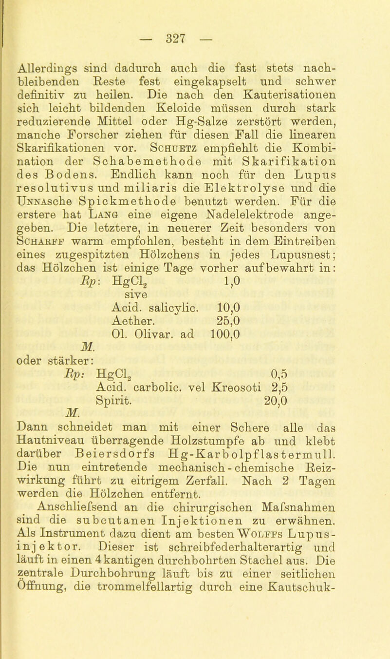 Allerdings sind dadurch auch die fast stets nach- bleibenden Reste fest eingekapselt und schwer definitiv zu heilen. Die nach den Kauterisationen sich leicht bildenden Keloide müssen durch stark reduzierende Mittel oder Hg-Salze zerstört werden, manche Forscher ziehen für diesen Fall die linearen Skarifikationen vor. Schuetz empfiehlt die Kombi- nation der Schabemethode mit Skarifikation des Bodens. Endlich kann noch für den Lupus resolutivus und miliaris die Elektrolyse und die UNNAsche Spickmethode benutzt werden. Für die erstere hat Lang eine eigene Nadelelektrode ange- geben. Die letztere, in neuerer Zeit besonders von Schakff warm empfohlen, besteht in dem Eintreiben eines zugespitzten Hölzchens in jedes Lupusnest; das Hölzchen ist einige Tage vorher auf bewahrt in: Rp: HgCl2 1,0 sive Acid. salicylic. 10,0 Aether. 25,0 Ol. Olivar. ad 100,0 M. oder stärker: Rp: HgCl2 0,5 Acid. carbolic. vel Kreosoti 2,5 Spirit. 20,0 M. Dann schneidet man mit einer Schere alle das Hautniveau überragende Holzstumpfe ab und klebt darüber Beiersdorfs Hg-Karbolpflastermull. Die nun eintretende mechanisch - chemische Reiz- wirkung führt zu eitrigem Zerfall. Nach 2 Tagen werden die Hölzchen entfernt. Anschliefsend an die chirurgischen Mafsnahmen sind die subcutanen Injektionen zu erwähnen. Als Instrument dazu dient am besten Wolffs Lupus- injektor. Dieser ist schreibfederhalterartig und läuft in einen 4kantigen dixrchbohrten Stachel aus. Die zentrale Durchbohrung läuft bis zu einer seitlichen Öffnung, die trommelfellartig durch eine Kautschuk-
