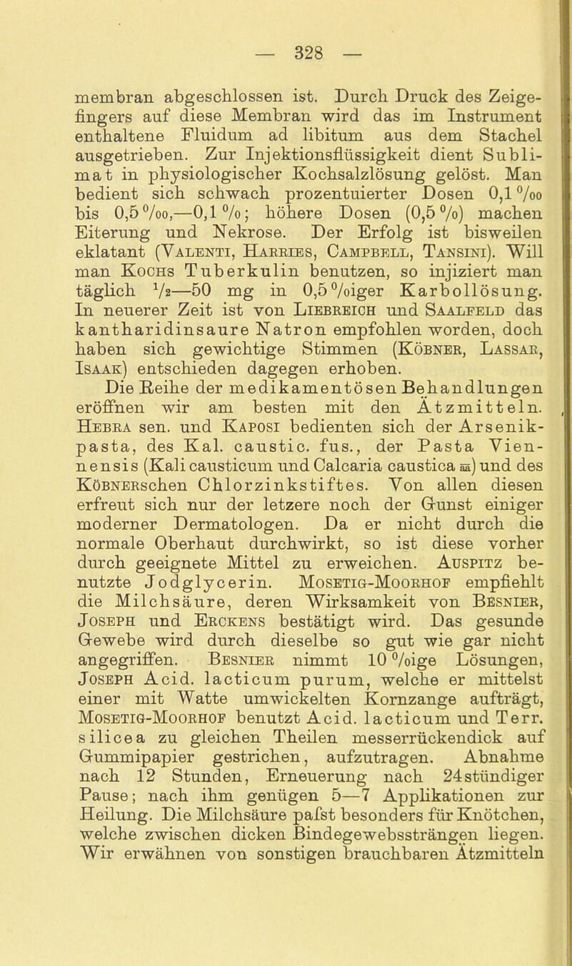 membran abgeschlossen ist. Durch Druck des Zeige- fingers auf diese Membran wird das im Instrument enthaltene Fluidum ad libitum aus dem Stachel ausgetrieben. Zur Injektionsflüssigkeit dient Subli- mat in physiologischer Kochsalzlösung gelöst. Man bedient sich schwach prozentuierter Dosen 0,1 %o bis 0,5%o,—0,1%; höhere Dosen (0,5%) machen Eiterung und Nekrose. Der Erfolg ist bisweilen eklatant (Valenti, Harries, Campbell, Tansini). Will man Kochs Tuberkulin benutzen, so injiziert man täglich Vz—50 mg in 0,5%iger Karbollösung. In neuerer Zeit ist von Liebreich und Saalfeld das kantharidinsaure Natron empfohlen worden, doch haben sich gewichtige Stimmen (Köbner, Lassar, Isaak) entschieden dagegen erhoben. Die Reihe der medikamentösen Behandlungen eröffnen wir am besten mit den Ätzmitteln. Hebra sen. und Kaposi bedienten sich der Arsenik- pasta, des Kal. caustic. fus., der Pasta Vien- nensis (Kali causticum und Calcaria caustica s&) und des KöBNERschen Chlorzinkstiftes. Von allen diesen erfreut sich nur der letzere noch der Grünst einiger moderner Dermatologen. Da er nicht durch die normale Oberhaut durchwirkt, so ist diese vorher durch geeignete Mittel zu erweichen. Auspitz be- nutzte Jodglycerin. Mosetig-Moorhof empfiehlt die Milchsäure, deren Wirksamkeit von Besnier, Joseph und Erckens bestätigt wird. Das gesunde Grewebe wird durch dieselbe so gut wie gar nicht angegriffen. Besnier nimmt 10 %ige Lösungen, Joseph Acid. lacticum purum, welche er mittelst einer mit Watte umwickelten Kornzange aufträgt, Mosetig-Moorhof benutzt Acid. lacticum und Terr. silicea zu gleichen Theilen messerrückendick auf Grummipapier gestrichen, aufzutragen. Abnahme nach 12 Stunden, Erneuerung nach 24stiindiger Pause; nach ihm genügen 5—7 Applikationen zur Heilung. Die Milchsäure pafst besonders für Knötchen, welche zwischen dicken Bindegewebssträngen liegen. Wir erwähnen von sonstigen brauchbaren Ätzmitteln