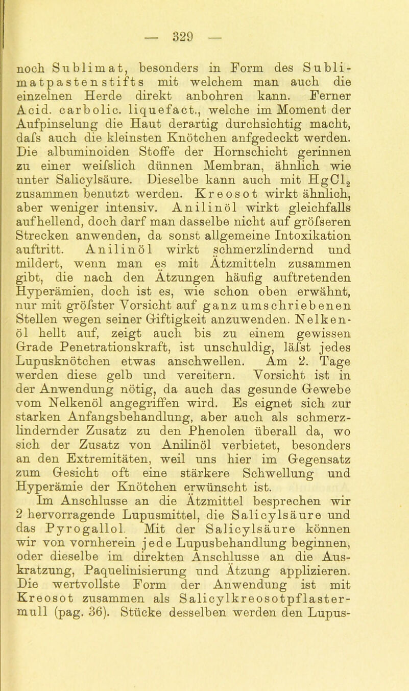 noch Sublimat, besonders in Form des Subli- matpastenstifts mit welchem man auch die einzelnen Herde direkt anbohren kann. Ferner Acid. carbolic. liquefact., welche im Moment der Aufpinselung die Haut derartig durchsichtig macht, dafs auch die kleinsten Knötchen anfgedeckt werden. Die albuminoiden Stoffe der Hornschicht gerinnen zu einer weifslich dünnen Membran, ähnlich wie unter Salicylsäure. Dieselbe kann auch mit HgCl2 zusammen benutzt werden. Kreosot wirkt ähnlich, aber weniger intensiv. Anilinöl wirkt gleichfalls auf hellend, doch darf man dasselbe nicht auf gröfseren Strecken anwenden, da sonst allgemeine Intoxikation auftritt. Anilinöl wirkt schmerzlindernd und mildert, wenn man es mit Ätzmitteln zusammen gibt, die nach den Ätzungen häufig auftretenden Hyperämien, doch ist es, wie schon oben erwähnt, nur mit gröfster Vorsicht auf ganz umschriebenen Stellen wegen seiner Giftigkeit anzuwenden. Nelken- öl hellt auf, zeigt auch bis zu einem gewissen Grade Penetrationskraft, ist unschuldig, läfst jedes Lupusknötchen etwas anschwellen. Äm 2. Tage werden diese gelb und vereitern. Vorsicht ist in der Anwendung nötig, da auch das gesunde Gewebe vom Nelkenöl angegriffen wird. Es eignet sich zur starken Anfangsbehandlung, aber auch als schmerz- lindernder Zusatz zu den Phenolen überall da, wo sich der Zusatz von Anilinöl verbietet, besonders an den Extremitäten, weil uns hier im Gegensatz zum Gesicht oft eine stärkere Schwellung und Hyperämie der Knötchen erwünscht ist. Im Anschlüsse an die Ätzmittel besprechen wir 2 hervorragende Lupusmittel, die Salicylsäure und das Pyrogallol. Mit der Salicylsäure können wir von vornherein jede Lupusbehandlung beginnen, oder dieselbe im direkten Änschlusse an die Aus- kratzung, Paquelinisierung und Atzung applizieren. Die wertvollste Form der Anwendung ist mit Kreosot zusammen als Salicylkreosotpflaster- mull (pag. 36). Stücke desselben werden den Lupus-