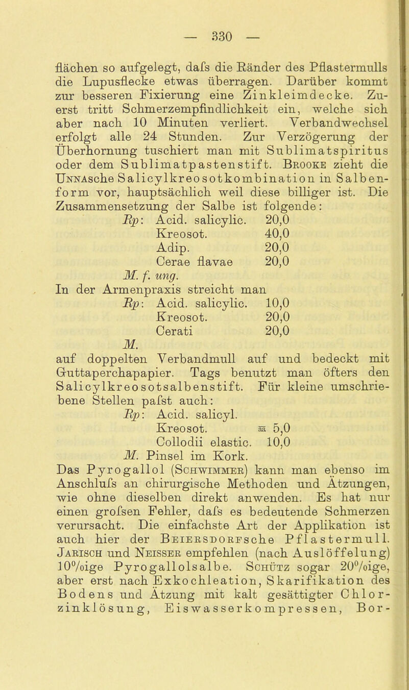 flächen so aufgelegt, dafs die Ränder des Pflastermulls die Lupusflecke etwas überragen. Darüber kommt zur besseren Fixierung eine Zinkleimdecke. Zu- erst tritt Schmerzempfindlichkeit ein, welche sich aber nach 10 Minuten verliert. Verbandwechsel erfolgt alle 24 Stunden. Zur Verzögerung der Überhornung tuschiert man mit Sublimatspiritus oder dem Sublimatpastenstift. Brooke zieht die ÜNNAsche Salicylkreosotkombination in Salben- form vor, hauptsächlich weil diese billiger ist. Die Zusammensetzung der Salbe ist folgende: Ep: Acid. salicylic. 20,0 Kreosot. 40,0 Adip. 20,0 Cerae flavae 20,0 M. f. ung. In der Armenpraxis streicht man Ep: Acid. salicylic. 10,0 Kreosot. 20,0 Cerati 20,0 M. auf doppelten Verbandmull auf und bedeckt mit Gruttaperchapapier. Tags benutzt man öfters den Salicylkreosotsalbenstift. Für kleine umschrie- bene Stellen pafst auch: Ep: Acid. salicyl. Kreosot. aa 5,0 Collodii elastic. 10,0 M. Pinsel im Kork. Das Pyrogallol (Schwimmer) kann man ebenso im Anschlufs an chirurgische Methoden und Atzungen, wie ohne dieselben direkt anwenden. Es hat nur einen grofsen Fehler, dafs es bedeutende Schmerzen verursacht. Die einfachste Art der Applikation ist auch hier der BEiERSDOREsche Pflastermull. Jarisch und Neisser empfehlen (nach Auslöffelung) 10%ige Pyrogallolsalbe. Schütz sogar 20°/oige, aber erst nach Exkochleation, Skarifikation des Bodens und Ätzung mit kalt gesättigter Chlor- zinklösung, Eiswasser kompressen, Bor-