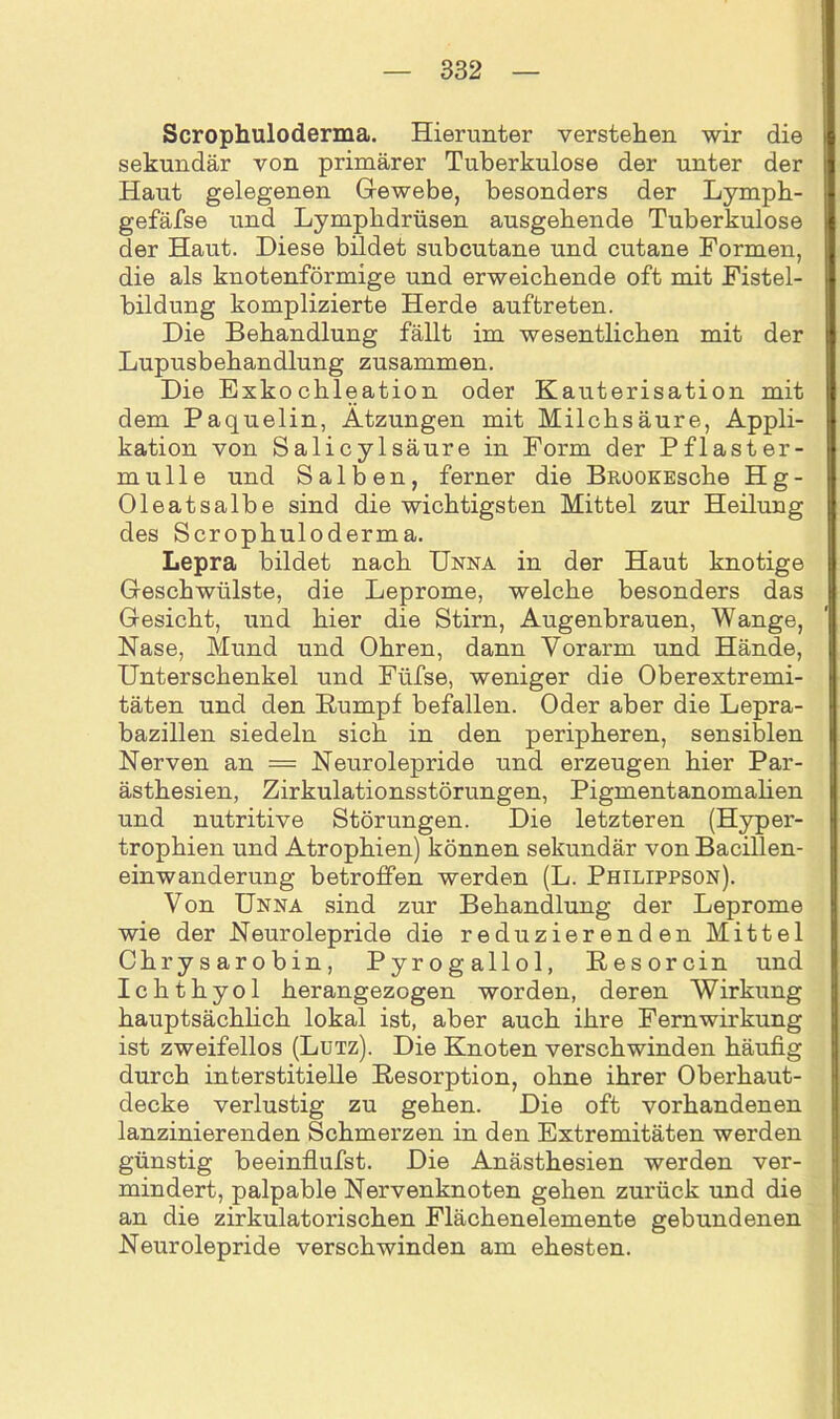 Scrophuloderma. Hierunter verstehen wir die sekundär von primärer Tuberkulose der unter der Haut gelegenen Gewebe, besonders der Lymph- gefäfse und Lympkdrüsen ausgehende Tuberkulose der Haut. Diese bildet subcutane und cutane Formen, die als knotenförmige und erweichende oft mit Fistel- bildung komplizierte Herde auftreten. Die Behandlung fällt im wesentlichen mit der Lupusbehandlung zusammen. Die Exkochleation oder Kauterisation mit dem Paquelin, Ätzungen mit Milchsäure, Appli- kation von Salicylsäure in Form der Pflaster- mulle und Salben, ferner die BüOOKEsche Hg- Oleatsalbe sind die wichtigsten Mittel zur Heilung des Scrophuloderma. Lepra bildet nach Unna in der Haut knotige Geschwülste, die Leprome, welche besonders das Gesicht, und hier die Stirn, Augenbrauen, Wange, Nase, Mund und Ohren, dann Vorarm und Hände, Unterschenkel und Füfse, weniger die Oberextremi- täten und den Kumpf befallen. Oder aber die Lepra- bazillen siedeln sich in den peripheren, sensiblen Nerven an = Neurolepride und erzeugen hier Par- ästhesien, Zirkulationsstörungen, Pigmentanomalien und nutritive Störungen. Die letzteren (Hyper- trophien und Atrophien) können sekundär von Bacillen- einwanderung betroffen werden (L. Philippson). Von Unna sind zur Behandlung der Leprome wie der Neurolepride die reduzierenden Mittel Chrysarobin, Pyrogallol, Kesorcin und Ichthyol herangezogen worden, deren Wirkung hauptsächlich lokal ist, aber auch ihre Fernwirkung ist zweifellos (Lutz). Die Knoten verschwinden häufig durch interstitielle Resorption, ohne ihrer Oberhaut- decke verlustig zu gehen. Die oft vorhandenen lanzinierenden Schmerzen in den Extremitäten werden günstig beeinflufst. Die Anästhesien werden ver- mindert, palpable Nervenknoten gehen zurück und die an die zirkulatorischen Flächenelemente gebundenen Neurolepride verschwinden am ehesten.