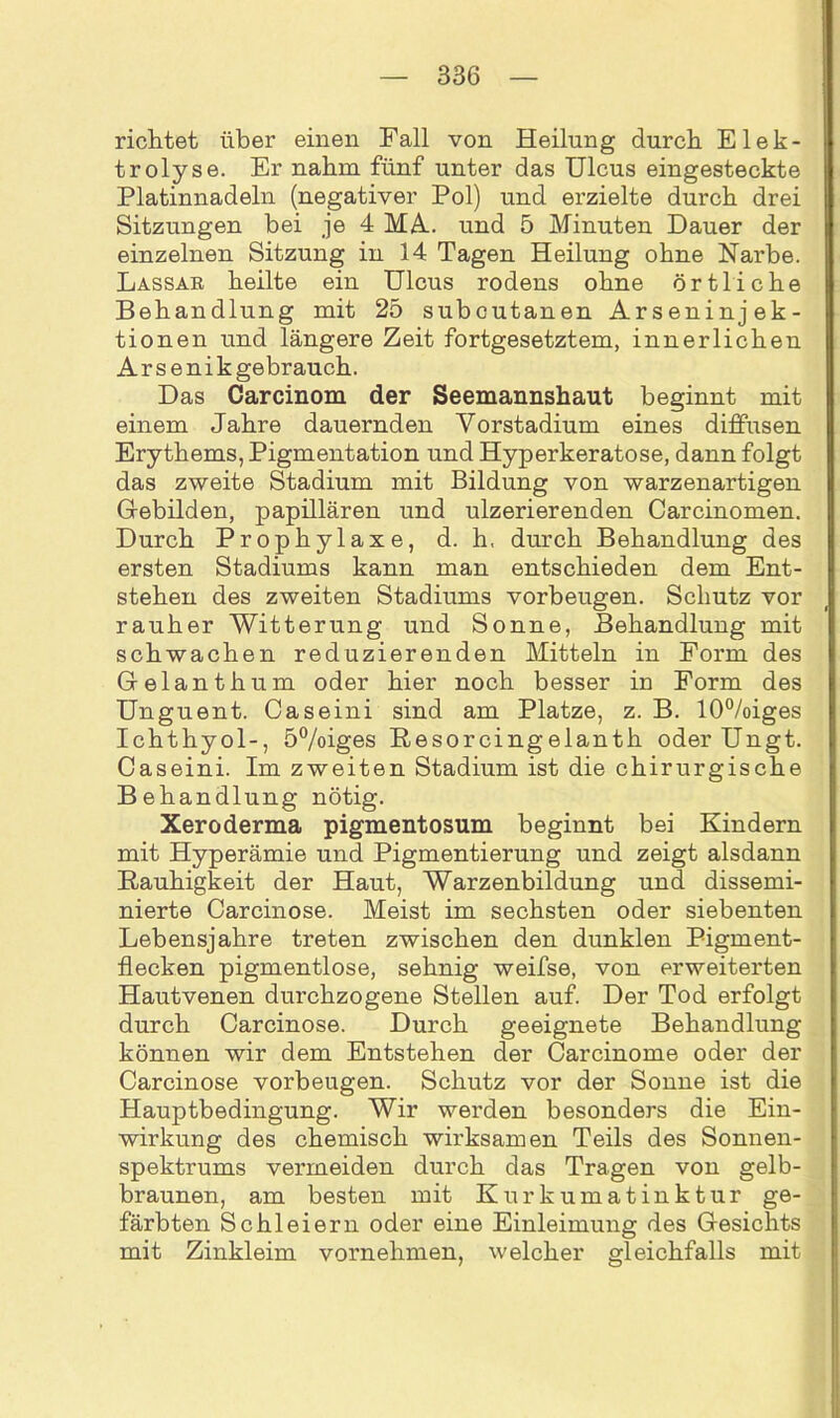 richtet über einen Fall von Heilung durch Elek- trolyse. Er nahm fünf unter das Ulcus eingesteckte Platinnadeln (negativer Pol) und erzielte durch drei Sitzungen bei je 4 MA. und 5 Minuten Dauer der einzelnen Sitzung in 14 Tagen Heilung ohne Narbe. Lassar heilte ein Ulcus rodens ohne örtliche Behandlung mit 25 subcutanen Arseninjek- tionen und längere Zeit fortgesetztem, innerlichen Arsenik gebrauch. Das Carcinom der Seemannshaut beginnt mit einem Jahre dauernden Vorstadium eines diffusen Erythems, Pigmentation und Hyperkeratose, dann folgt das zweite Stadium mit Bildung von warzenartigen Gebilden, papillären und ulzerierenden Carcinomen. Durch Prophylaxe, d. h. durch Behandlung des ersten Stadiums kann man entschieden dem Ent- stehen des zweiten Stadiums Vorbeugen. Schutz vor rauher Witterung und Sonne, Behandlung mit schwachen reduzierenden Mitteln in Form des Gfelanthum oder hier noch besser in Form des Unguent. Caseini sind am Platze, z. B. 10%iges Ichthyol-, 5%iges Resorcingelanth oderUngt. Caseini. Im zweiten Stadium ist die chirurgische Behandlung nötig. Xeroderma pigmentosum beginnt bei Kindern mit Hyperämie und Pigmentierung und zeigt alsdann Rauhigkeit der Haut, Warzenbildung und dissemi- nierte Carcinose. Meist im sechsten oder siebenten Lebensjahre treten zwischen den dunklen Pigment- flecken pigmentlose, sehnig weifse, von erweiterten Hautvenen durchzogene Stellen auf. Der Tod erfolgt durch Carcinose. Durch geeignete Behandlung können wir dem Entstehen der Carcinome oder der Carcinose Vorbeugen. Schutz vor der Sonne ist die Hauptbedingung. Wir werden besonders die Ein- wirkung des chemisch wirksamen Teils des Sonnen- spektrums vermeiden durch das Tragen von gelb- braunen, am besten mit Kurkumatinktur ge- färbten Schleiern oder eine Einleimung des Gesichts mit Zinkleim vornehmen, welcher gleichfalls mit