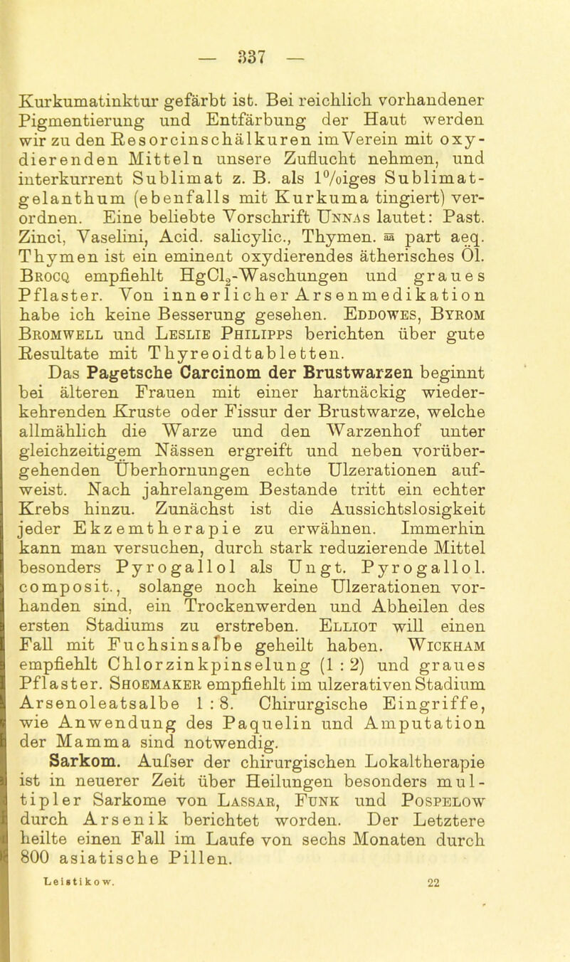 Kurkumatinktur gefärbt ist. Bei reichlich vorhandener Pigmentierung und Entfärbung der Haut werden wir zu den Resorcinschälkuren imVerein mit oxy- dierenden Mitteln unsere Zuflucht nehmen, und interkurrent Sublimat z. B. als l%iges Sublimat- gelanthum (ebenfalls mit Kurkuma fingiert) ver- ordnen. Eine beliebte Vorschrift Unnas lautet: Past. Zinci, Vaselini, Acid. salicylic., Thymen, sä part aeq. Thymen ist ein eminent oxydierendes ätherisches 01. Brocq empfiehlt HgCl2-Waschungen und graues Pflaster. Von innerlicher Arsenmedikation habe ich keine Besserung gesehen. Eddowes, Byrom Bromwell und Leslie Philipps berichten über gute Kesultate mit Thyreoidtabletten. Das Pagetsche Carcinom der Brustwarzen beginnt bei älteren Frauen mit einer hartnäckig wieder- kehrenden Kruste oder Fissur der Brustwarze, welche allmählich die Warze und den Warzenhof unter gleichzeitigem Nässen ergreift und neben vorüber- gehenden Überhornungen echte Ulzerationen auf- weist. Nach jahrelangem Bestände tritt ein echter Krebs hinzu. Zunächst ist die Aussichtslosigkeit jeder Ekzemtherapie zu erwähnen. Immerhin kann man versuchen, durch stark reduzierende Mittel besonders Pyrogallol als Ungt. Pyrogallol. composit., solange noch keine Ulzerationen vor- handen sind, ein Trockenwerden und Abheilen des ersten Stadiums zu erstreben. Elliot will einen Fall mit Fuchsinsafbe geheilt haben. Wickham empfiehlt Chlorzinkpinselung (1:2) und graues Pflaster. Shoemaker empfiehlt im ulzerativenStadium Arsenoleatsalbe 1:8. Chirurgische Eingriffe, wie Anwendung des Paquelin und Amputation der Mamma sind notwendig. Sarkom. Aufser der chirurgischen Lokaltherapie ist in neuerer Zeit über Heilungen besonders mul- tipler Sarkome von Lassar, Funk und Pospelow durch Arsenik berichtet worden. Der Letztere heilte einen Fall im Laufe von sechs Monaten durch 800 asiatische Pillen. Leisti ko w. 22