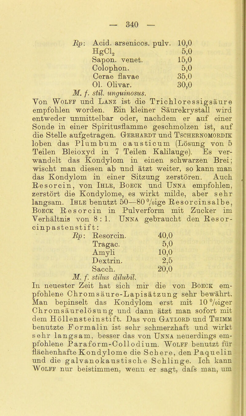 Ep: Acid. arsenicos. pulv. 10,0 HgCl2 5,0 Sapon. venet. 15,0 Colophon. 5,0 Cerae flavae 35,0 Ol. Olivar. 30,0 stil. unguinosus. Von Wolfe und Lanz ist die Trichloressigsäure empfohlen worden. Ein kleiner Säurekrystall wird entweder unmittelbar oder, nachdem er auf einer Sonde in einer Spiritusflamme geschmolzen ist, auf die Stelle aufgetragen. Gerhardt und Tschernomordik loben das Plumbum causticum (Lösung von 5 Teilen Bleioxyd in 7 Teilen Kalilauge). Es ver- wandelt das Kondylom in einen schwarzen Brei; wischt man diesen ab und ätzt weiter, so kann man das Kondylom in einer Sitzung zerstören. Auch Resorcin, von Ihle, Boeck und Unna empfohlen, zerstört die Kondylome, es wirkt milde, aber sehr langsam. Ihle benutzt 50—80%ige Resorcinsalbe, Boeck ßesorcin in Pulverform mit Zucker im Verhältnis von 8:1. Unna gebraucht den Resor- cinp astenstift: Ep: Resorcin. 40,0 Tragac. 5,0 Amyli 10,0 Dextrin. 2,5 Sacch. 20,0 M. f. stilus dilubil. In neuester Zeit hat sich mir die von Boeck em- pfohlene Chromsäure-Lapisätzung sehr bewährt. Man bepinselt das Kondylom erst mit 10 %iger Chromsäurelösung und dann ätzt man sofort mit dem Höllensteinstift. Das von Gaylord und Thimm benutzte Pormalin ist sehr schmerzhaft und wirkt sehr langsam, besser das von Unna neuerdings em- pfohlene Paraform-Collodium. Wolff benutzt für flächenhafte Kondylome die Schere, denPaquelin und die galvanokaustische Schlinge. Ich kann Wolff nur beistimmen, wenn er sagt, dafs man, um