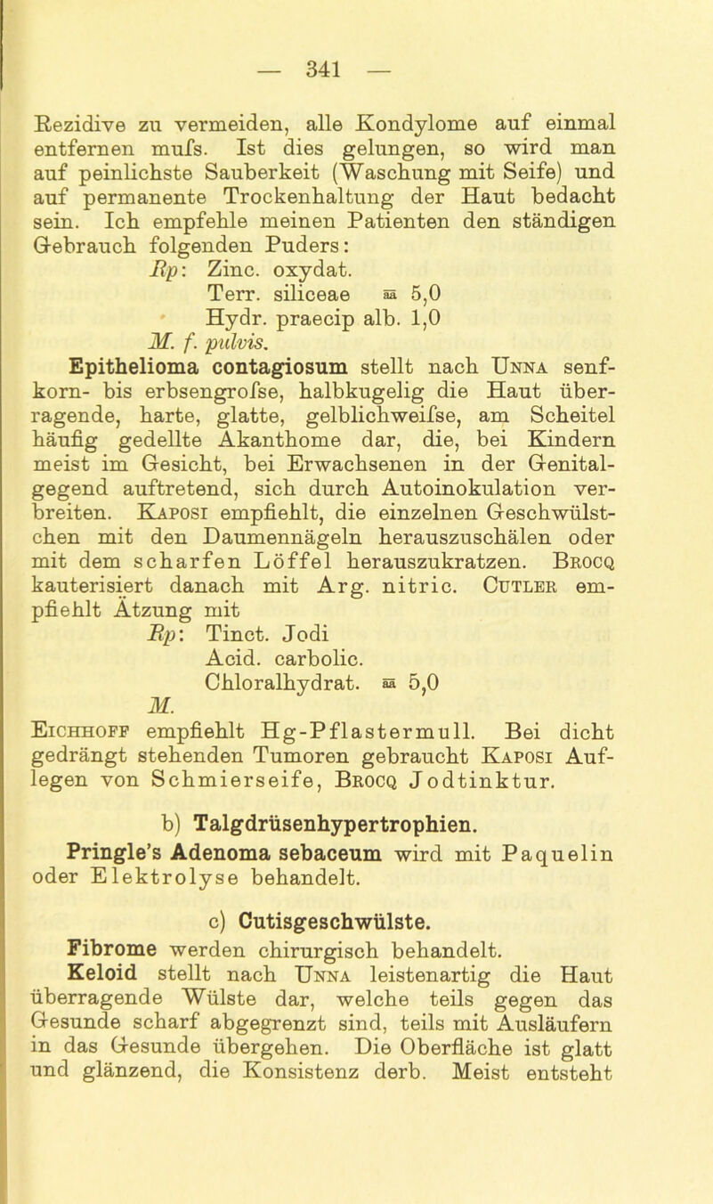 Rezidive zu vermeiden, alle Kondylome auf einmal entfernen mufs. Ist dies gelungen, so wird man auf peinlichste Sauberkeit (Waschung mit Seife) und auf permanente Trockenhaltung der Haut bedacht sein. Ich empfehle meinen Patienten den ständigen Gebrauch folgenden Puders: Rp: Zinc. oxydat. Terr. siliceae aa 5,0 Hydr. praecip alb. 1,0 M. f. pulvis. Epithelioma contagiosum stellt nach Unna Senf- korn- bis erbsengrofse, halbkugelig die Haut über- ragende, harte, glatte, gelblichweifse, am Scheitel häufig gedellte Akanthome dar, die, bei Kindern meist im Gesicht, bei Erwachsenen in der Genital- gegend auftretend, sich durch Autoinokulation ver- breiten. Kaposi empfiehlt, die einzelnen Geschwülst- chen mit den Daumennägeln herauszuschälen oder mit dem scharfen Löffel herauszukratzen. Brocq kauterisiert danach mit Arg. nitric. Cutler em- pfiehlt Atzung mit Rp: Tinct. Jodi Acid. carbolic. Chloralhydrat. aa 5,0 M. Eichhoff empfiehlt Hg-Pflastermull. Bei dicht gedrängt stehenden Tumoren gebraucht Kaposi Auf- legen von Schmierseife, Brocq Jodtinktur. b) Talgdrüsenhypertrophien. Pringle’s Adenoma sebaceum wird mit Paquelin oder Elektrolyse behandelt. c) Cutisgeschwülste. Fibrome werden chirurgisch behandelt. Keloid stellt nach Unna leistenartig die Haut überragende Wülste dar, welche teils gegen das Gesunde scharf abgegrenzt sind, teils mit Ausläufern in das Gesunde übergehen. Die Oberfläche ist glatt und glänzend, die Konsistenz derb. Meist entsteht