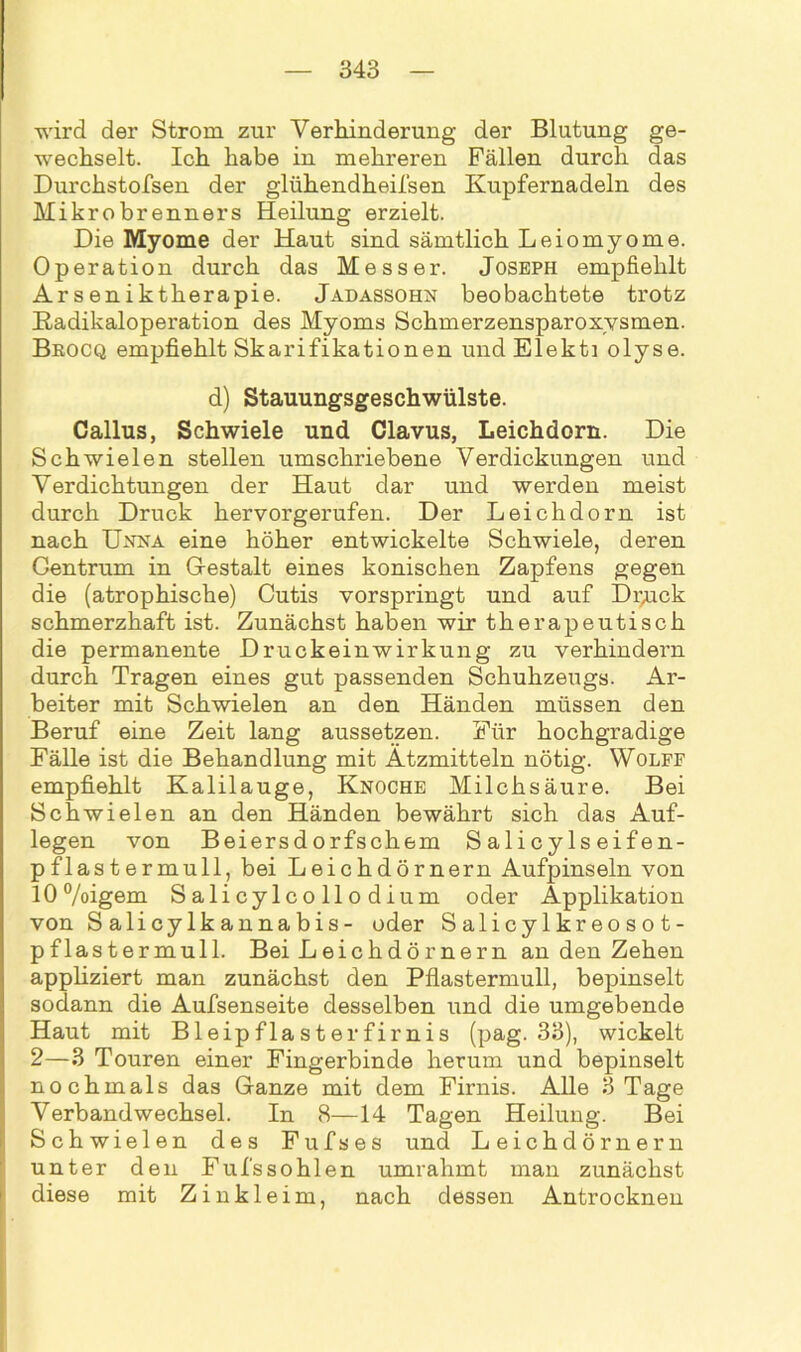 wird der Strom zur Verhinderung der Blutung ge- wechselt. Ich habe in mehreren Fällen durch das Durchstofsen der glühendheifsen Kupfernadeln des Mikrobrenners Heilung erzielt. Die Myome der Haut sind sämtlich Leiomyome. Operation durch das Messer. Joseph empfiehlt Arseniktherapie. Jadassohn beobachtete trotz Kadikaloperation des Myoms Schmerzensparoxysmen. Brocq empfiehlt Skarifikationen und Elekti olyse. d) Stauungsgeschwülste. Callus, Schwiele und Clavus, Leichdorn. Die Schwielen stellen umschriebene Verdickungen und Verdichtungen der Haut dar und werden meist durch Druck hervorgerufen. Der Leichdorn ist nach Unna eine höher entwickelte Schwiele, deren Centrum in Gestalt eines konischen Zapfens gegen die (atrophische) Cutis vorspringt und auf Druck schmerzhaft ist. Zunächst haben wir therapeutisch die permanente Druckeinwirkung zu verhindern durch Tragen eines gut passenden Schuhzeugs. Ar- beiter mit Schwielen an den Händen müssen den Beruf eine Zeit lang aussetzen. Für hochgradige Fälle ist die Behandlung mit Ätzmitteln nötig. Wolff empfiehlt Kalilauge, Knoche Milchsäure. Bei Schwielen an den Händen bewährt sich das Auf- legen von Beiersdorfschem Salicylseifen- pflastermull, bei Leichdörnern Aufjnnseln von lO°/oigem Salicylcollodium oder Applikation von Salicylkannabis- oder Salicylkreosot- pflastermull. Bei Leichdörnern an den Zehen appliziert man zunächst den Pflastermull, bepinselt sodann die Aufsenseite desselben und die umgebende Haut mit Bleipflasterfirnis (pag. 33), wickelt 2—3 Touren einer Fingerbinde herum und bepinselt nochmals das Ganze mit dem Firnis. Alle 3 Tage Verbandwechsel. In 8—14 Tagen Heilung. Bei Schwielen des Fufses und Leichdörnern unter den Fufssohlen umrahmt man zunächst diese mit Zinkleim, nach dessen Antrocknen