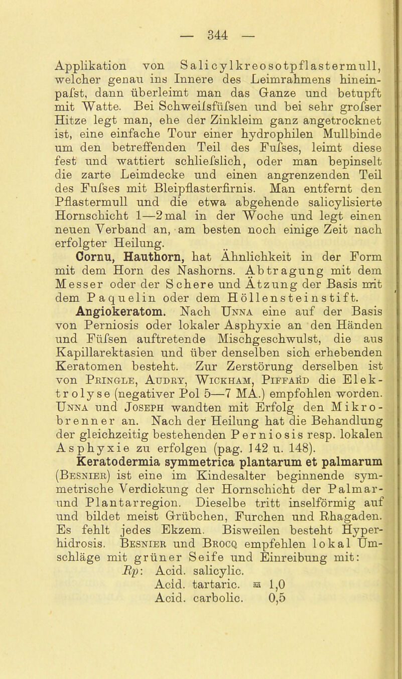 Applikation von Salicylkreosotpflastermull, welcher genau ins Innere des Leimrahmens hinein- pafst, dann überleimt man das Ganze und betupft mit Watte. Bei Schweilsfüfsen und bei sehr grofser Hitze legt man, ehe der Zinkleim ganz angetrocknet ist, eine einfache Tour einer hydrophilen Mullbinde um den betreffenden Teil des Fufses, leimt diese fest und wattiert schliefslich, oder man bepinselt die zarte Leimdecke und einen angrenzenden Teil des Fufses mit Bleipflasterfirnis. Man entfernt den Pflastermull und die etwa abgehende salicylisierte Hornschicht 1—2 mal in der Woche und legt einen neuen Verband an, am besten noch einige Zeit nach erfolgter Heilung. Cornu, Hauthorn, hat Ähnlichkeit in der Form mit dem Horn des Nashorns. Abtragung mit dem Messer oder der Schere und Ätzung der Basis mit dem Paquelin oder dem Höllensteinstift. Angiokeratom. Nach Unna eine auf der Basis von Perniosis oder lokaler Asphyxie an den Händen und Füfsen auftretende Mischgeschwulst, die aus Kapillarektasien und über denselben sich erhebenden Keratomen besteht. Zur Zerstörung derselben ist von Pringle, Audry, Wickham, Piffard die Elek- trolyse (negativer Pol 5—7 MÄ.) empfohlen worden. Unna und Joseph wandten mit Erfolg den Mikro- brenner an. Nach der Heilung hat die Behandlung der gleichzeitig bestehenden Perniosis resp. lokalen Asphyxie zu erfolgen (pag. 142 u. 148). Keratodermia symmetrica plantarum et palmarum (Besnier) ist eine im Kindesalter beginnende sym- metrische Verdickung der Hornschicht der Palmar- und Plantarregion. Dieselbe tritt inselförmig auf und bildet meist Grübchen, Furchen und Rhagaden. Es fehlt jedes Ekzem. Bisweilen besteht Hyper- hidrosis. Besnier und Brocq empfehlen lokal Um- schläge mit grüner Seife und Einreibung mit: Bp\ Acid. salicylic. Acid. tartaric. aa 1,0 Acid. carbolic. 0,5