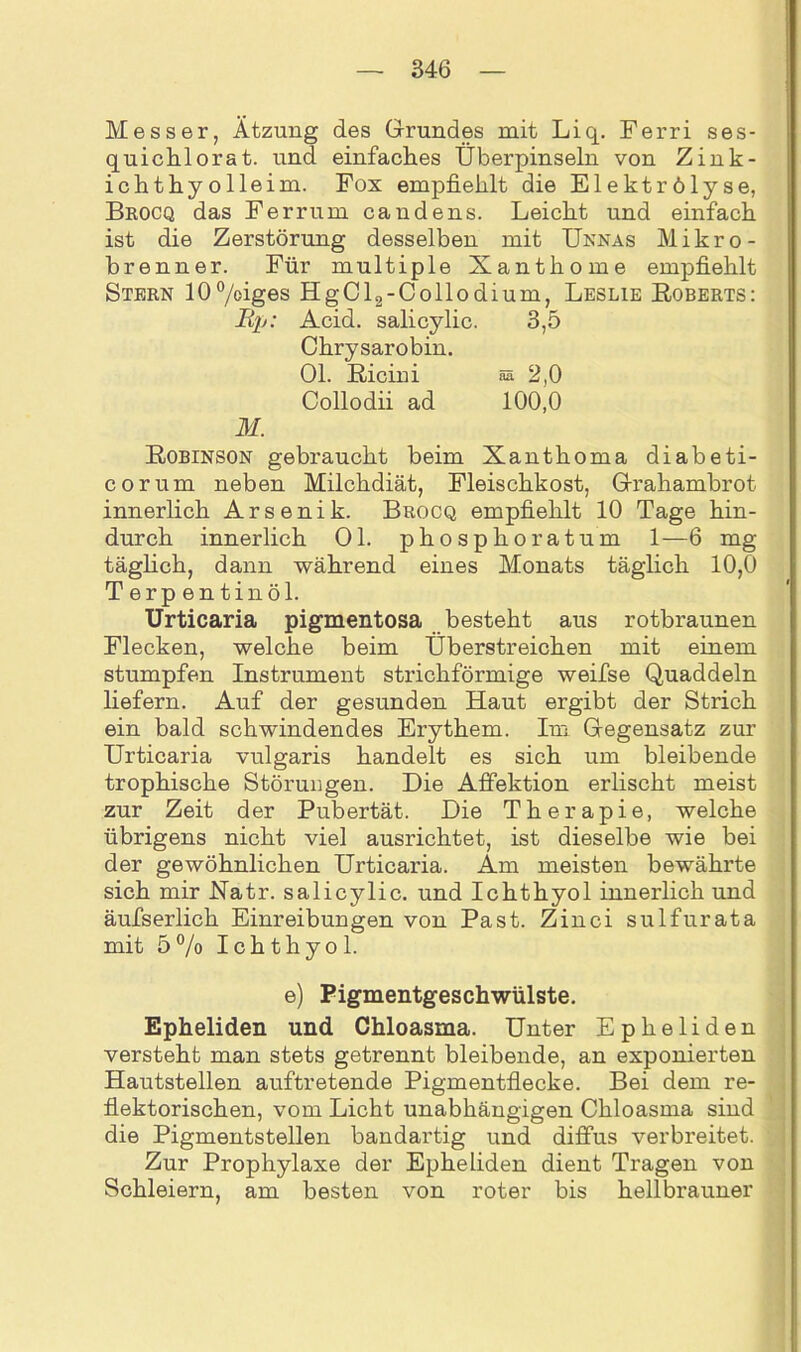 Messer, Ätzung des Grundes mit Liq. Ferri ses- quichlorat. und einfaches Überpinseln von Zink- ichthyolleim. Fox empfiehlt die Elektrölyse, Brocq das Ferrum candens. Leicht und einfach ist die Zerstörung desselben mit Unnas Mikro - brenner. Für multiple Xanthome empfiehlt Stern 10°/oiges HgCl2-Collodium, Leslie Egberts: Bp: Acid. salicylic. 3,5 Chrysarobin. Ol. Eicini ss 2,0 Collodii ad 100,0 M. Eobinson gebraucht beim Xanthoma diabeti- corum neben Milchdiät, Fleischkost, Grahambrot innerlich Arsenik. Brocq empfiehlt 10 Tage hin- durch innerlich Ol. phosphoratum 1—6 mg täglich, dann während eines Monats täglich 10,0 Terpentinöl. Urticaria pigmentosa besteht aus rotbraunen Flecken, welche beim Überstreichen mit einem stumpfen Instrument strichförmige weifse Quaddeln liefern. Auf der gesunden Haut ergibt der Strich ein bald schwindendes Erythem. Im Gegensatz zur Urticaria vulgaris handelt es sich um bleibende trophische Störungen. Die Affektion erlischt meist zur Zeit der Pubertät. Die Therapie, welche übrigens nicht viel ausrichtet, ist dieselbe wie bei der gewöhnlichen Urticaria. Am meisten bewährte sich mir Uatr. salicylic. und Ichthyol innerlich und äufserlich Einreibungen von Pa st. Zinci sulfurata mit 5% Ichthyol. e) Pigmentgeschwülste. Epheliden und Chloasma. Unter Epheliden versteht man stets getrennt bleibende, an exponierten Hautstellen auftretende Pigmentflecke. Bei dem re- flektorischen, vom Licht unabhängigen Chloasma sind die Pigmentstellen bandartig und diffus verbreitet. Zur Prophylaxe der Epheliden dient Tragen von Schleiern, am besten von roter bis hellbrauner
