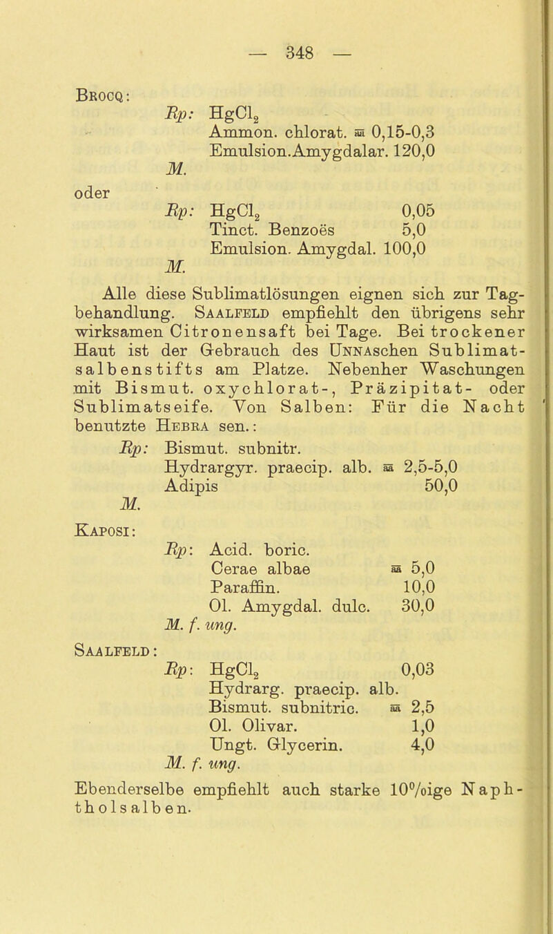 Brocq: Rp- HgCl2 Ammon, chlorat. aa 0,15-0,3 Emulsion. Amygdalar. 120,0 M. oder Rp: HgCl2 0,05 Tinct. Benzoes 5,0 Emulsion. Amygdal. 100,0 M. Alle diese Sublimatlösungen eignen sieb zur Tag- behandlung. Saalfeld empfiehlt den übrigens sehr wirksamen Citronensaft bei Tage. Bei trockener Haut ist der Gebrauch des ÖNNAschen Sublimat- salbenstifts am Platze. Nebenher Waschungen mit Bismut. oxychlorat-, Präzipitat- oder Sublimatseife. Von Salben: Für die Nacht benutzte Hebra sen.: Rp: Bismut. subnitr. Hydrargyr. praecip. alb. äs 2,5-5,0 Adipis 50,0 M. Kaposi : Rp: Acid. boric. Cerae albae ää 5,0 Paraffin. 10,0 Ol. Amygdal. dulc. 30,0 M. f. ung. Saalfeld: Rp: HgCl2 0,03 Hydrarg. praecip. alb. Bismut. subnitric. aa 2,5 Ol. Olivar. 1,0 Ungt. Glycerin. 4,0 M. f. ung. Ebenderselbe empfiehlt auch starke tholsalben. I0%ige
