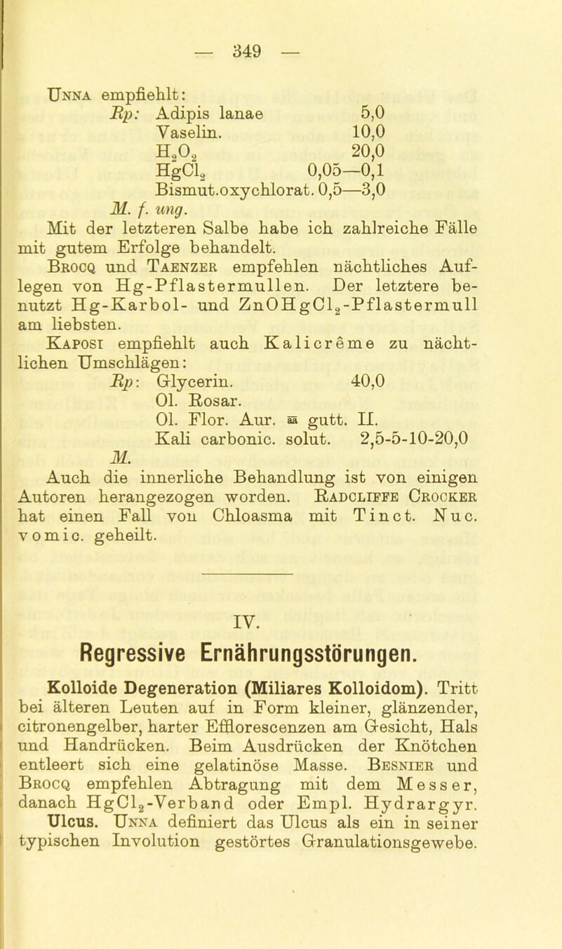 Unna empfiehlt: Up: Adipis lanae 5,0 Vaselin. 10,0 H202 20,0 HgCl2 0,05—0,1 Bismut.oxychlorat. 0,5—3,0 M. f. ung. Mit der letzteren Salbe habe ich zahlreiche Fälle mit gutem Erfolge behandelt. Brocq und Taenzer empfehlen nächtliches Auf- legen von Hg-Pflastermullen. Der letztere be- nutzt Hg-Karbol- und ZnOHgCl2-Pflastermull am liebsten. Kaposi empfiehlt auch Kalicreme zu nächt- lichen Umschlägen: Up: Glycerin. 40,0 Ol. Rosar. Ol. Flor. Aur. s gutt. II. Kali carbonic. solut. 2,5-5-10-20,0 M. Auch die innerliche Behandlung ist von einigen Autoren herangezogen worden. Radcliffe Crocker hat einen Fall von Chloasma mit T i n c t. K u c. vomic. geheilt. IV. Regressive Ernährungsstörungen. Kolloide Degeneration (Miliares Kolloidom). Tritt bei älteren Leuten auf in Form kleiner, glänzender, citronengelber, harter Efflorescenzen am Gesicht, Hals und Handrücken. Beim Ausdrücken der Knötchen entleert sich eine gelatinöse Masse. Besnier und Brocq empfehlen Abtragung mit dem Messer, danach HgCl2-Verband oder Empl. Hydrargyr. Ulcus. Unna definiert das Ulcus als ein in seiner typischen Involution gestörtes Granulationsgewebe.
