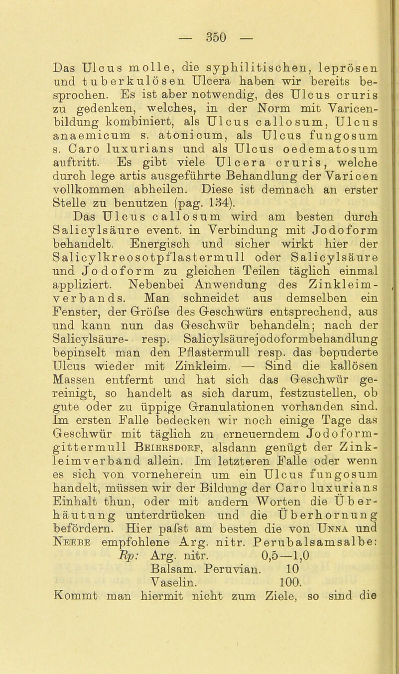 Das Ulcus molle, die syphilitischen, leprösen und tuberkulösen Ulcera haben wir bereits be- sprochen. Es ist aber notwendig, des Ulcus cruris zu gedenken, welches, in der Norm mit Varicen- bildung kombiniert, als Ulcus callosum, Ulcus anaemicum s. atonicum, als Ulcus fungosum s. Caro luxurians und als Ulcus oedematosum auftritt. Es gibt viele Ulcera cruris, welche durch lege artis ausgeführte Behandlung der Varicen vollkommen abheilen. Diese ist demnach an erster Stelle zu benutzen (pag. 134). Das Ulcus callosum wird am besten durch Salicylsäure event. in Verbindung mit Jodoform behandelt. Energisch und sicher wirkt hier der Salicylkreosotpflastermull oder Salicylsäure und Jodoform zu gleichen Teilen täglich einmal appliziert. Nebenbei Anwendung des Zinkleim- verbands. Man schneidet aus demselben ein Fenster, der Gröfse des Geschwürs entsprechend, aus und kann nun das Geschwür behandeln; nach der Salicylsäure- resp. Salicylsäurejodoformbehandlung bepinselt man den Pflastermull resp. das bepuderte Ulcus wieder mit Zinkleim. — Sind die kallösen Massen entfernt und hat sich das Geschwür ge- reinigt, so handelt as sich darum, festzustellen, ob gute oder zu üppige Granulationen vorhanden sind. Im ersten Falle bedecken wir noch einige Tage das Geschwür mit täglich zu erneuerndem Jodoform- gittermull Beiersdorf, alsdann genügt der Zink- leimverband allein. Im letzteren Falle oder wenn es sich von vorneherein um ein Ulcus fungosum handelt, müssen wir der Bildung der Caro luxurians Einhalt thun, oder mit andern Worten die Uber- häutung unterdrücken und die Überhornung befördern. Hier pafst am besten die von Unna und Neebe empfohlene Arg. nitr. Perubalsamsalbe: Rp: Arg. nitr. 0,5—1,0 Balsam. Peruvian. 10 Vaselin. 100. Kommt man hiermit nicht zum Ziele, so sind die