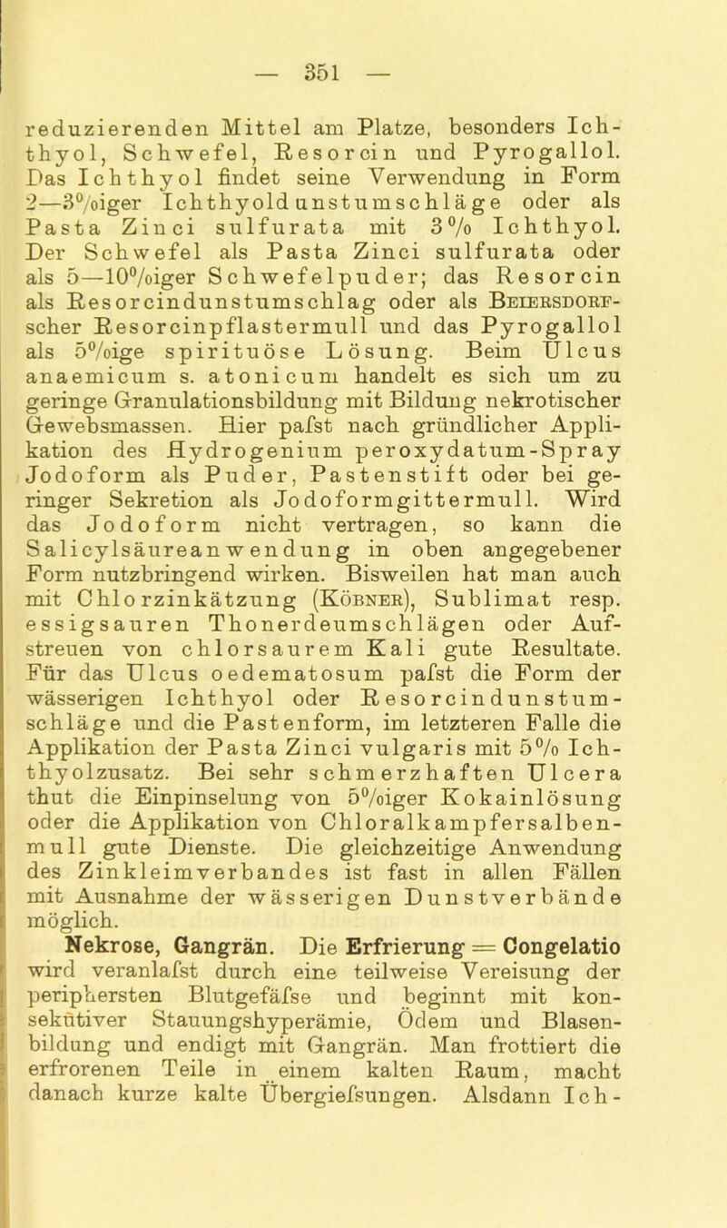 reduzierenden Mittel am Platze, besonders Ich- thyol, Schwefel, Resorcin und Pyrogallol. Das Ichthyol findet seine Verwendung in Form 2—3°/oiger Ichthyoldunstumschläge oder als Pasta Zinci sulfurata mit 3 % Ichthyol. Der Schwefel als Pasta Zinci sulfurata oder als 5—10%iger Schwefelpuder; das Resorcin als Resorcindunstumschlag oder als Beiersdorf- scher Resorcinpflastermull und das Pyrogallol als 5%ige spirituöse Lösung. Beim Ulcus anaemicum s. atonicum handelt es sich um zu geringe Granulationsbildung mit Bildung nekrotischer Gewebsmassen. Hier pafst nach gründlicher Appli- kation des Hydrogenium peroxydatum-Spray Jodoform als Puder, Pastenstift oder bei ge- ringer Sekretion als Jodoformgittermull. Wird das Jodoform nicht vertragen, so kann die SalicylsäureanWendung in oben angegebener Form nutzbringend wirken. Bisweilen hat man auch mit Chlorzinkätzung (Köbner), Sublimat resp. essigsauren Thonerdeumschlägen oder Auf- streuen von chlorsaurem Kali gute Resultate. Für das Ulcus oedematosum pafst die Form der wässerigen Ichthyol oder R e so r c in du n s tum - Schläge und die Pastenform, im letzteren Falle die Applikation der Pasta Zinci vulgaris mit 5% Ich- thyolzusatz. Bei sehr schmerzhaften Ulcera thut die Einpinselung von 5%iger Kokainlösung oder die Applikation von Chloralkampfersalben- mull gute Dienste. Die gleichzeitige Anwendung des Zinkleimverbandes ist fast in allen Fällen mit Ausnahme der wässerigen Dunstverbände möglich. Nekrose, Gangrän. Die Erfrierung = Congelatio wird veranlafst durch eine teilweise Vereisung der periphersten Blutgefäfse und beginnt mit kon- sekutiver Stauungshyperämie, Ödem und Blasen- bildung und endigt mit Gangrän. Man frottiert die erfrorenen Teile in einem kalten Raum, macht danach kurze kalte Übergiefsungen. Alsdann Ich-