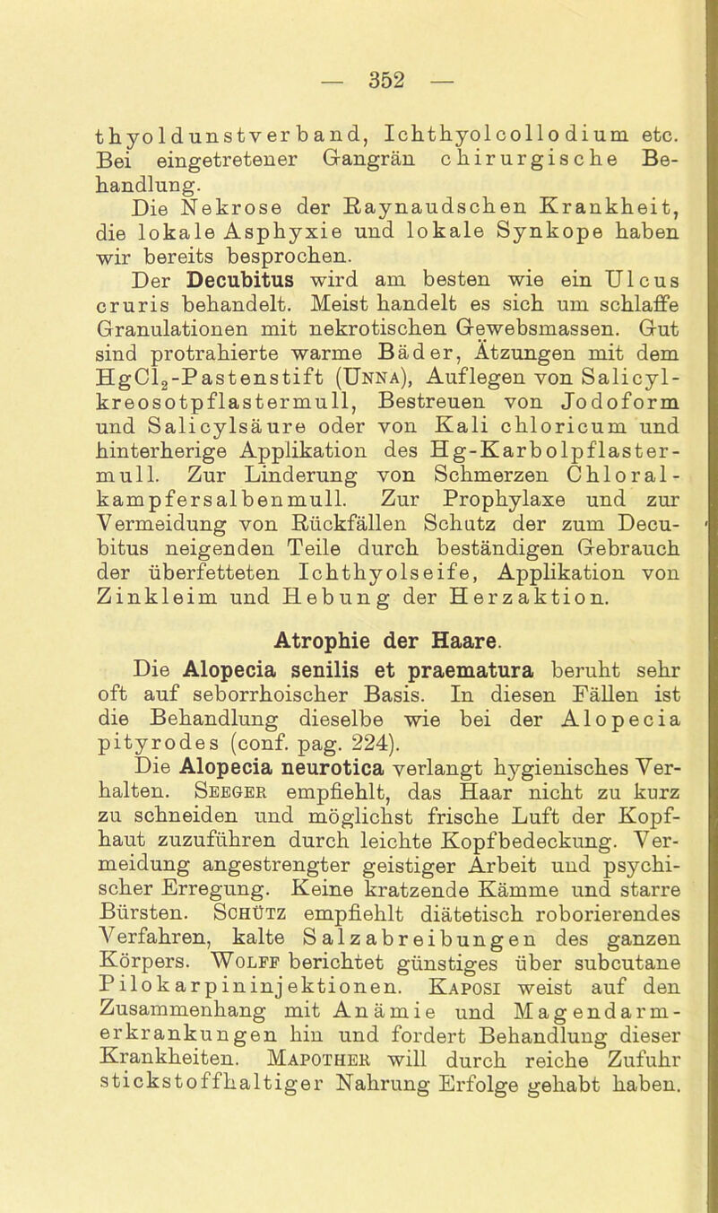 thyoldunstverband, Ichthyol collo di um etc. Bei eingetretener Gangrän chirurgische Be- handlung. Die Nekrose der Raynaudschen Krankheit, die lokale Asphyxie und lokale Synkope haben wir bereits besprochen. Der Decubitus wird am besten wie ein Ulcus cruris behandelt. Meist handelt es sich um schlaffe Granulationen mit nekrotischen Gewebsmassen. Gut sind protrahierte warme Bäder, Ätzungen mit dem HgCl2-Pastenstift (Unna), Auflegen von Salicyl- kreosotpflastermull, Bestreuen von Jodoform und Salicylsäure oder von Kali chloricum und hinterherige Applikation des Hg-Karbolpflaster- mull. Zur Linderung von Schmerzen Chloral- kampfersalbenmull. Zur Prophylaxe und zur Vermeidung von Rückfällen Schutz der zum Decu- bitus neigenden Teile durch beständigen Gebrauch der überfetteten Ichthyolseife, Applikation von Zinkleim und Hebung der Herzaktion. Atrophie der Haare. Die Alopecia senilis et praematura beruht sehr oft auf seborrhoischer Basis. In diesen Fällen ist die Behandlung dieselbe wie bei der Alopecia pityrodes (conf. pag. 224). Die Alopecia neurotica verlangt hygienisches Ver- halten. Seeger empfiehlt, das Haar nicht zu kurz zu schneiden und möglichst frische Luft der Kopf- haut zuzuführen durch leichte Kopfbedeckung. Ver- meidung angestrengter geistiger Arbeit und psychi- scher Erregung. Keine kratzende Kämme und starre Bürsten. Schütz empfiehlt diätetisch roborierendes Verfahren, kalte Salzabreibungen des ganzen Körpers. Wolff berichtet günstiges über subcutane Pilokarpininjektionen. Kaposi weist auf den Zusammenhang mit Anämie und Magendarm- erkrankungen hin und fordert Behandlung dieser Krankheiten. Mapother will durch reiche Zufuhr stickstoffhaltiger Nahrung Erfolge gehabt haben.