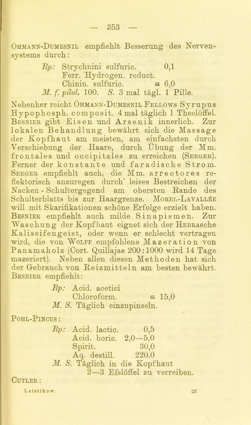 Ohmann-Dümesnil empfiehlt Besserung des Nerven- systems durch: Ep: Strychnini sulfuric. 0,1 Ferr. Hydrogen, reduct. Chinin, sulfuric. §s 6,0 M. f. pilül. 100. S. 3 mal tägl. 1 Pille. Nebenher reicht Ohmann-Dumesnil Fellows Sj^rupus Hypophosph. composit. 4 mal täglich 1 Theelöffel. Besnier gibt Eisen und Arsenik innerlich. Zur lokalen Behandlung bewährt sich die Massage der Kopfhaut am meisten, am einfachsten durch Verschiebung der Haare, durch Übung der Mm. frontales und occipitales zu erreichen (Seeger). Ferner der konstante und faradische Strom. Seeger empfiehlt auch, die Mm. arrectores re- flektorisch anzuregen durch' leises Bestreichen der Nacken - Schultergegend am obersten Bande des Schulterblatts bis zur Haargrenze. Morel-LavalliSe will mit Skarifikationen schöne Erfolge erzielt haben. Besnier empfiehlt auch milde Sinapismen. Zur Waschung der Kopfhaut eignet sich der HEBRAsche Kaliseifengeist, oder wenn er schlecht vertragen wird, die von Wolfe empfohlene Mazeration von Panamaholz (Cort. Quillajae 200:1000 wird 14 Tage mazeriert). Neben allen diesen Methoden hat sich der Gebrauch von Reizmitteln am besten bewährt. Besnier empfiehlt: Ep: Acid. acetici Chloroform. aa 15,0 M. S. Täglich einzupinseln. Pohl-Pincus : Cutler: Up: Acid. lactic. 0,5 Acid. boric. 2,0—5,0 Spirit. 30,0 Aq. destill. 220,0 M. S. Täglich in die Kopfhaut 2—3 Efslöffel zu verreiben. Leistiko w. 23