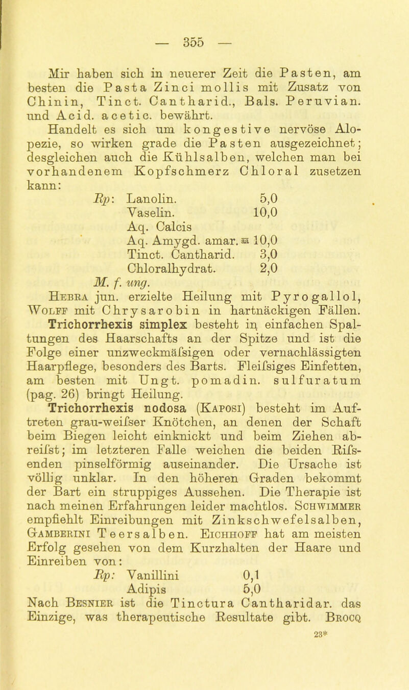 Mir haben sich in neuerer Zeit die Pasten, am besten die Pasta Zinci mollis mit Zusatz von Chinin, Tinct. Cantharid., Bals. Peruvian. und Acid. acetic. bewährt. Handelt es sich um kongestive nervöse Alo- pezie, so wirken grade die Pasten ausgezeichnet; desgleichen auch die Kühlsalben, welchen man bei vorhandenem Kopfschmerz Chloral zusetzen kann: JRp: Lanolin. 5,0 Vaselin. 10,0 Aq. Calcis Aq. Amygd. amar. a» 10,0 Tinct. Cantharid. 3,0 Chloralhydrat. 2,0 M. f. ung. Hebea jun. erzielte Heilung mit Pyrogallol, Wolff mit Chrysarobin in hartnäckigen Fällen. Trichorrhexis Simplex besteht in einfachen Spal- tungen des Haarschafts an der Spitze und ist die Folge einer unzweckmäfsigen oder vernachlässigten Haarpflege, besonders des Barts. Fleifsiges Einfetten, am besten mit Ungt. pomadin. sulfuratum (pag. 26) bringt Heilung. Trichorrhexis nodosa (Kaposi) besteht im Auf- treten grau-weifser Knötchen, an denen der Schaft beim Biegen leicht einknickt und beim Ziehen ab- reifst; im letzteren Falle weichen die beiden Rifs- enden pinselförmig auseinander. Die Ursache ist völlig unklar. In den höheren Graden bekommt der Bart ein struppiges Aussehen. Die Therapie ist nach meinen Erfahrungen leider machtlos. Schwimmer empfiehlt Einreibungen mit Zinkschwefelsalben, Gamberini Teersalben. Eichhoff hat am meisten Erfolg gesehen von dem Kurzhalten der Haare und Einreiben von: Bp: Vanillini 0,1 Adipis 5,0 Nach Besnier ist die Tinctura Cantharidar. das Einzige, was therapeutische Resultate gibt. Brocq 23*