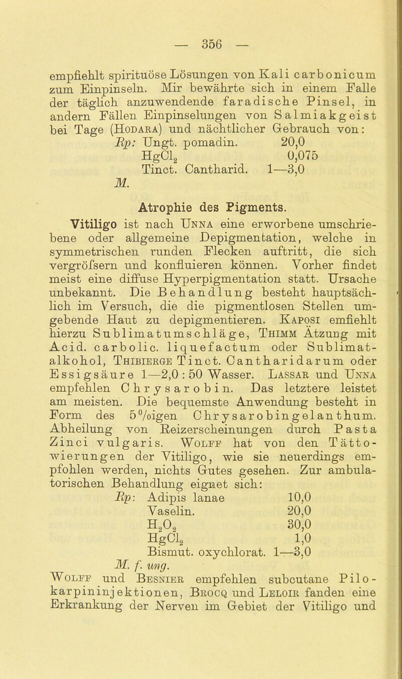 empfiehlt spirituöse Lösungen von Kali carbonicum zum Einpinseln. Mir bewährte sich in einem Falle der täglich anzuwendende faradische Pinsel, in andern Fällen Einpinselungen von Salmiakgeist bei Tage (Hodara) und nächtlicher Gebrauch von: jEp: Ungt. pomadin. 20,0 HgCl2 0,075 Tinct. Cantharid. 1—3,0 M. Atrophie des Pigments. Vitiligo ist nach Unna eine erworbene umschrie- bene oder allgemeine Depigmentation, welche in symmetrischen runden Flecken auftritt, die sich vergröfsern und konfluieren können. Vorher findet meist eine diffuse Hyperpigmentation statt. Ursache unbekannt. Die Behandlung besteht hauptsäch- lich im Versuch, die die pigmentlosen Stellen um- gebende Haut zu depigmentieren. Kaposi emfiehlt hierzu Sublimat Umschläge, Thimm Ätzung mit Acid. carbolic. liquefactum oder Sublimat- alkohol, Thibierge Tinct. Cantharidarum oder Essigsäure 1—2,0 : 50 Wasser. Lassar und Unna empfehlen Chrysarobin. Das letztere leistet am meisten. Die bequemste Anwendung besteht in Form des 5%>igen Chrysarobingelanthum. Abheilung von Reizerscheinungen durch Pasta Zinci vulgaris. Wolfe hat von den Tätto- wierungen der Vitiligo, wie sie neuerdings em- pfohlen werden, nichts Gutes gesehen. Zur ambula- torischen Behandlung eignet sich: Rp: Adipis lanae 10,0 Vaselin. 20,0 Ho0., 30,0 HgCl2 1,0 Bismut. oxychlorat. 1—3,0 M. f. img. Wolfe und Besnier empfehlen subcutane Pilo- karpininjektionen, Brocq und Leloir fanden eine Erkrankung der Uerven im Gebiet der Vitiligo und