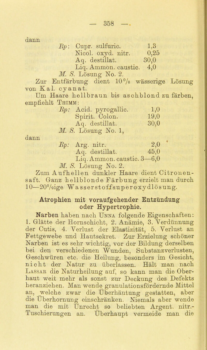 dann Cupr. sulfuric. 1,3 Nicol, oxyd. nitr. 0,25 Aq. destillat. 30,0 Liq. Ammon, caustic. 4,0 M. S. Lösung No. 2. Zur Entfärbung dient 10% wässerige Lösung von Kal. cyanat. Um Haare bellbraun bis aschblond zu färben, empfiehlt Thimm: Ep: Acid. pyrogallic. L0 Spirit. Colon. 19,0 Aq. destillat. 30,0 M. S. Lösung No. 1, dann Ep: Arg. nitr. 2,0 Aq. destillat. 45,0 Liq. Ammon, caustic. 3—6,0 M. S. Lösung No. 2. Zum Aufhellen dunkler Haare dient Citronen- saft. Ganz hellblonde Färbung erzielt man durch 10—20%ige W a ss er st off super oxydlös ung. Atrophien mit voraufgehender Entzündung oder Hypertrophie. Narben haben nach Unna folgende Eigenschaften: 1. Glätte der Hornschicht, 2. Anämie, 3. Verdünnung der Cutis, 4. Verlust der Elastizität, 5. Verlust an Fettgewebe und Hautsekret. Zur Erzielung schöner Narben ist es sehr wichtig, vor der Bildung derselben bei den verschiedenen Wunden, Substanz Verlusten, Geschwüren etc. die Heilung, besonders im Gesicht, nicht der Natur zu überlassen. Hält man nach Lassar, die Naturheilung auf, so kann man die Ober- haut weit mehr als sonst zur Deckung des Defekts heranziehen. Man wende granulationsfördernde Mittel an, welche zwar die Überhäutung gestatten, aber die Überhornung einschränken. Niemals aber wende man die mit Unrecht so beliebten Argent. nitr.- Tuschierungen an. Überhaupt vermeide man die