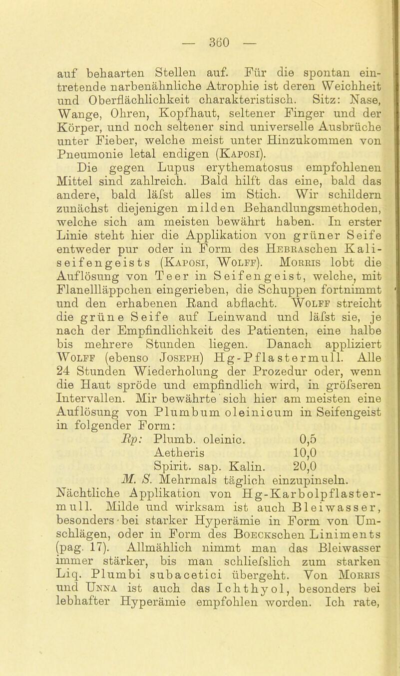 auf behaarten Stellen auf. Für die spontan ein- tretende narbenähnliche Atrophie ist deren Weichheit und Oberflächlichkeit charakteristisch. Sitz: Nase, Wange, Ohren, Kopfhaut, seltener Finger und der Körper, und noch seltener sind universelle Ausbrüche unter Fieber, welche meist unter Hinzukommen von Pneumonie letal endigen (Kaposi). Die gegen Lupus erythematosus empfohlenen Mittel sind zahlreich. Bald hilft das eine, bald das andere, bald läfst alles im Stich. Wir schildern zunächst diejenigen milden Behandlungsmethoden, welche sich am meisten bewährt haben. In erster Linie steht hier die Applikation von grüner Seife entweder pur oder in Form des HEBRAschen Kali- seifengeists (Kaposi, Wolff). Morris lobt die Auflösung von Teer in Seifeng eist, welche, mit Flanellläppchen ein gerieben, die Schuppen fortnimmt und den erhabenen Band abflacht. Wolff streicht die grüne Seife auf Leinwand und läfst sie, je nach der Empfindlichkeit des Patienten, eine halbe bis mehrere Stunden liegen. Danach appliziert Wolff (ebenso Joseph) Hg-Pflastermull. Alle 24 Stunden Wiederholung der Prozedur oder, wenn die Haut spröde und empfindlich wird, in gröfseren Intervallen. Mir bewährte' sich hier am meisten eine Auflösung von Plumbum oleinicum in Seifengeist in folgender Form: Up: Plumb. oleinic. 0,5 Aetheris 10,0 Spirit, sap. Kalin. 20,0 M. S. Mehrmals täglich einzupinseln. Nächtliche Applikation von H g-Kar boipflaster- mu 11. Milde und wirksam ist auch Bleiwasser, besonders'bei starker Hyperämie in Form von Um- schlägen, oder in Form des BoECKschen Liniments (pag. 17). Allmählich nimmt man das Bleiwasser immer stärker, bis man schliefslich zum starken Liq. Plumbi subacetici übergeht. Von Morris und Unna ist auch das Ichthyol, besonders bei lebhafter Hyperämie empfohlen worden. Ich rate,