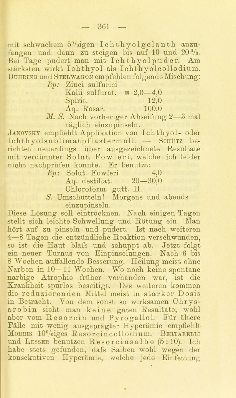 mit schwachem 5°/oigen Ichthyolgelanth anzu- fangen und dann zu steigen bis auf 10 und 20%. Bei Tage pudert man mit Ichthyolpuder. Am stärksten wirkt Ichthyol als Ichthyolcollodium. JDuhring und Stelwagon empfehlen folgende Mischung: Ep: Zinci sulfurici Kalii sulfurat. as 2,0—4,0 Spirit. 12,0 Aq. Rosar. 100,0 M. S. Nach vorheriger Abseifung 2—3 mal täglich einzupinseln. Janovsky empfiehlt Applikation von Ichthyol- oder Ichthyolsublimatpflastermull. — Schütz be- richtet neuerdings über ausgezeichnete .Resultate mit verdünnter Solut. Fowleri, welche ich leider nicht nachprüfen konnte. Er benutzt: Ep: Solut. Fowleri 4,0 Aq. destillat. 20—30,0 Chloroform, gutt. II. S. Umschütteln! Morgens und abends einzupinseln. Diese Lösung soll eintrocknen. Nach einigen Tagen stellt sich leichte Schwellung und Rötung ein. Man hört auf zu pinseln und pudert. Ist nach weiteren 4—8 Tagen die entzündliche Reaktion verschwunden, so ist die Haut blafs und schuppt ab. Jetzt folgt ein neuer Turnus von Einpinselungen. Nach 6 bis 8 Wochen auffallende Besserung. Heilung meist ohne Narben in 10—11 Wochen. Wo noch keine spontane narbige Atrophie früher vorhanden war, ist die Krankheit spurlos beseitigt. Des weiteren kommen die reduzierenden Mittel meist in starker Dosis in Betracht. Von dem sonst so wirksamen Chrys- arobin sieht man keine guten Resultate, wohl aber vom Resorcin und Pyrogallol. Für ältere Fälle mit wenig ausgeprägter Hyperämie empfiehlt Morris 10%iges Resorcincollodium. Bertarelli und Lesser benutzen Resorcinsalbe (5:10). Ich habe stets gefunden, dafs Salben wohl wegen der konsekutiven Hyperämie, welche jede Einfettung