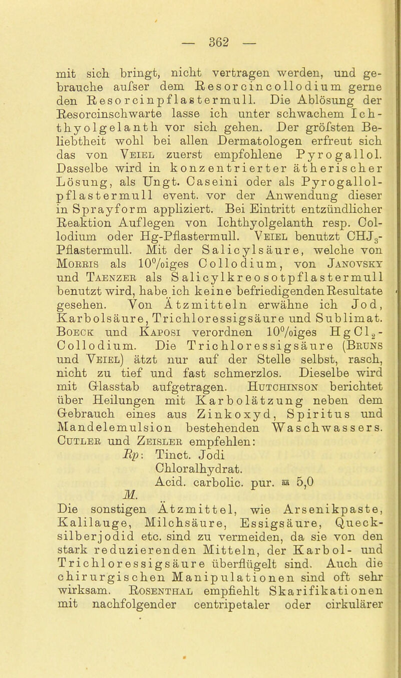 mit sich bringt, nicht vertragen werden, und ge- brauche aufser dem Resorcincollodium gerne den Resorcinpflastermull. Die Ablösung der Resorcinsch warte lasse ich unter schwachem Ich- thyolgelanth vor sich gehen. Der gröfsten Be- liebtheit wohl bei allen Dermatologen erfreut sich das von Veiel zuerst empfohlene Pyrogallol. Dasselbe wird in konzentrierter ätherischer Lösung, als Ungt. Caseini oder als Pyrogallol- pflastermull event. vor der Anwendung dieser in Spray form appliziert. Bei Eintritt entzündlicher Reaktion Auflegen von Ichtkyolgelanth resp. Col- lodium oder Hg-Pflastermull. Veiel benutzt CHJS- Pflastermull. Mit der Salicylsäure, welche von Mobbis als 10%iges Collodium, von Janovsky und Taenzee als S alicylkr eo sotpflastermull benutzt wird, habe ich keine befriedigenden Resultate gesehen. Von Ätzmitteln erwähne ich Jod, Karbolsäure, Trichloressigsäure und Sublimat. Boeck und Kaposi verordnen 10%iges HgCl2- Collodium. Die Trichloressigsäure (Beuns und Veiel) ätzt nur auf der Stelle selbst, rasch, nicht zu tief und fast schmerzlos. Dieselbe wird mit Grlasstab aufgetragen. Hutchinson berichtet über Heilungen mit Karbolätzung neben dem Gebrauch eines aus Zinkoxyd, Spiritus und Mandelemulsion bestehenden Waschwassers. Cutleb und Zeisleb empfehlen: Up: Tinct. Jodi Chloralhydrat. Acid. carbolic. pur. 8A 5,0 M. Die sonstigen Ätzmittel, wie Arsenikpaste, Kalilauge, Milchsäure, Essigsäure, Queck- silberjodid etc. sind zu vermeiden, da sie von den stark reduzierenden Mitteln, der Karbol- und Trichloressigsäure überflügelt sind. Auch die chirurgischen Manipulationen sind oft sehr wirksam. Rosenthal empfiehlt Skarifikationen mit nachfolgender centripetaler oder cirkulärer