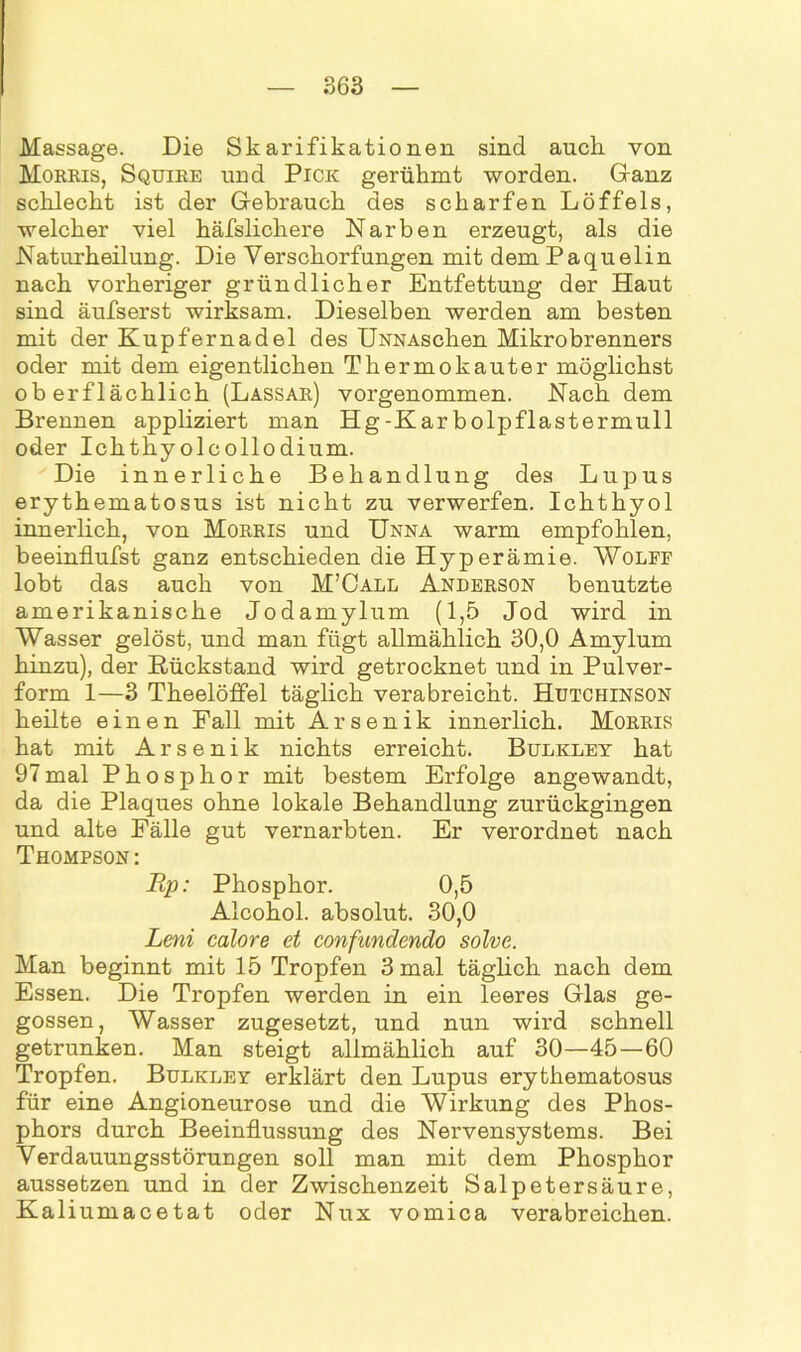 Massage. Die Skarifikationen sind auch von Morris, Squire und Pick gerühmt worden. Ganz schlecht ist der Gebrauch des scharfen Löffels, welcher viel häfslicliere Narben erzeugt, als die Naturheilung. Die Verschorfungen mit dem Paquelin nach vorheriger gründlicher Entfettung der Haut sind äufserst wirksam. Dieselben werden am besten mit der Kupfernadel des ÜNNAschen Mikrobrenners oder mit dem eigentlichen Thermokauter möglichst oberflächlich (Lassar) vorgenommen. Nach dem Brennen appliziert man Hg-Karbolpflastermull oder Ickthy olcollodium. Die innerliche Behandlung des Lupus erythematosus ist nicht zu verwerfen. Ichthyol innerlich, von Morris und Unna warm empfohlen, beeinflufst ganz entschieden die Hyperämie. Wolff lobt das auch von M’Call Anderson benutzte amerikanische Jodamylum (1,5 Jod wird in Wasser gelöst, und man fügt allmählich 30,0 Amylum hinzu), der Rückstand wird getrocknet und in Pulver- form 1—3 Theelöffel täglich verabreicht. Hutchinson heilte einen Fall mit Arsenik innerlich. Morris hat mit Arsenik nichts erreicht. Bulkley hat 97mal Phosphor mit bestem Erfolge angewandt, da die Plaques ohne lokale Behandlung zurückgingen und alte Fälle gut vernarbten. Er verordnet nach Thompson: Rp: Phosphor. 0,5 Alcohol. absolut. 30,0 Leni calore et confundendo solve. Man beginnt mit 15 Tropfen 3 mal täglich nach dem Essen. Die Tropfen werden in ein leeres Glas ge- gossen, Wasser zugesetzt, und nun wird schnell getrunken. Man steigt allmählich auf 30—45—60 Tropfen. Bulkley erklärt den Lupus erythematosus für eine Angioneurose und die Wirkung des Phos- phors durch Beeinflussung des Nervensystems. Bei Verdauungsstörungen soll man mit dem Phosphor aussetzen und in der Zwischenzeit Salpetersäure, Kaliumacetat oder Nux vomica verabreichen.