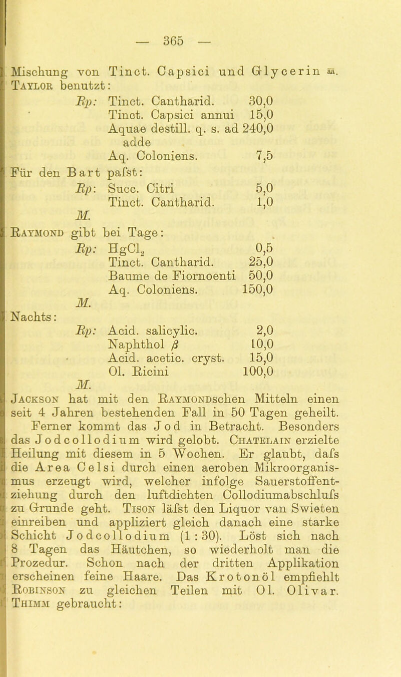 Mischung von Tinct. Capsici und Glycerin Taylor benutzt: Ep: Tinct. Cantharid. 30,0 Tinct. Capsici annui 15,0 Aquae destill. q. s. ad 240,0 adde Aq. Coloniens. 7,5 Für den Bart pafst: Ep: Succ. Citri 5,0 Tinct. Cantharid. 1,0 M. Raymond gibt bei Tage: Ep: HgCl2 0,5 Tinct. Cantharid. 25,0 Baume de Fiornoenti 50,0 Aq. Coloniens. 150,0 M. Nachts: Ep: Acid. salicylic. 2,0 Naphthol ß 10,0 Acid. acetic. cryst. 15,0 01. Ricini 100,0 M. Jackson hat mit den RAYMONDschen Mitteln einen seit 4 Jahren bestehenden Fall in 50 Tagen geheilt. Ferner kommt das Jod in Betracht. Besonders das Jodcollodium wird gelobt. Chatelain erzielte Heilung mit diesem in 5 Wochen. Er glaubt, dafs die Area Celsi durch einen aeroben Mikroorganis- mus erzeugt wird, welcher infolge Sauerstoffent- ziehung durch den luftdichten Collodiumabschlufs zu Grunde geht. Tison läfst den Liquor van Swieten einreiben und appliziert gleich danach eine starke Schicht Jodcollodium (1:30). Löst sich nach 8 Tagen das Häutchen, so wiederholt man die Prozedur. Schon nach der dritten Applikation erscheinen feine Haare. Das Krotonöl empfiehlt Robinson zu gleichen Teilen mit Ol. Olivar. Thimm gebraucht: