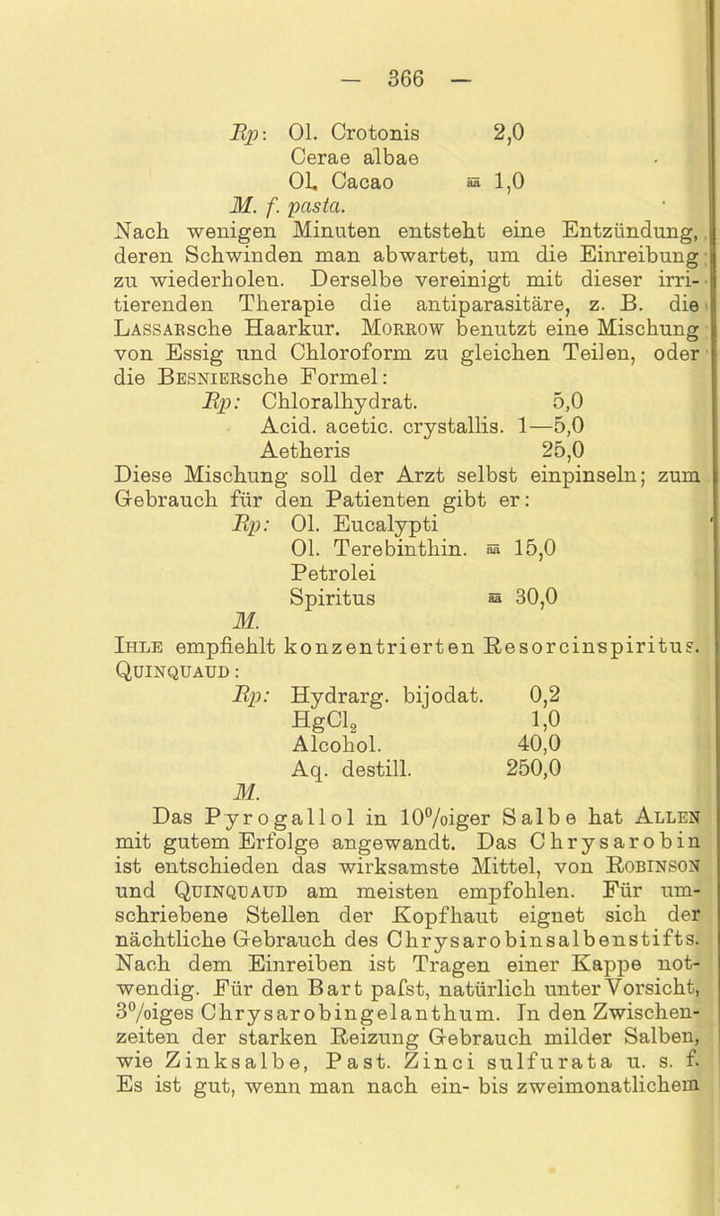 Rp: 01. Crotonis 2,0 Cerae albae OL, Cacao a 1,0 M. f. pcista. Nach wenigen Minuten entsteht eine Entzündung, deren Schwinden man abwartet, um die Einreibung zu wiederholen. Derselbe vereinigt mit dieser irri- tierenden Therapie die antiparasitäre, z. B. die LASSABsche Haarkur. Morrow benutzt eine Mischung von Essig und Chloroform zu gleichen Teilen, oder die BESNiERsche Formel: Rp: Chloralhydrat. 5,0 Acid. acetic. crystallis. 1—5,0 Aetheris 25,0 Diese Mischung soll der Arzt selbst einpinseln; zum Gebrauch für den Patienten gibt er: Rp: Ol. Eucalypti Ol. Terebinthin. & 15,0 Petrolei Spiritus 30,0 M. Ihle empfiehlt konzentrierten Resorcinspiritus. Quinquaud : Rp: Hydrarg. bijodat. 0,2 HgCl2 1,0 Alcohol. 40,0 Aq. destill. 250,0 M. Das Pyrogallol in 10%iger Salbe hat Allen mit gutem Erfolge angewandt. Das Chrysarobin ist entschieden das wirksamste Mittel, von Robinson und Quinquaud am meisten empfohlen. Für um- schriebene Stellen der Kopfhaut eignet sich der nächtliche Gebrauch des Chrysarobinsalbenstifts. Nach dem Einreiben ist Tragen einer Kappe not- wendig. Für den Bart pafst, natürlich unter Vorsicht, 3°/oiges Chrysarobingelanthum. In den Zwischen- zeiten der starken Reizung Gebrauch milder Salben, wie Zinksalbe, Past. Zinci sulfurata u. s. f. Es ist gut, wenn man nach ein- bis zweimonatlichem