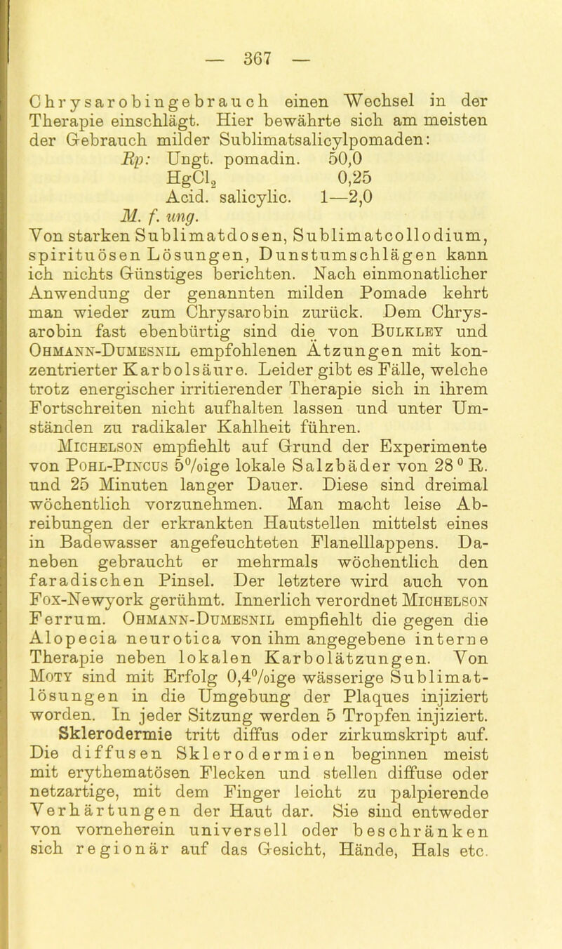 Chrysarobingebrauch einen Wechsel in der Therapie einschlägt. Hier bewährte sich am meisten der Gebrauch milder Sublimatsalicylpomaden: Ep: Ungt. pomadin. 50,0 HgCl, 0,25 Acid. salicylic. 1—2,0 M. f. ung. Von starken Sublimatdosen, Sublimatcollodium, spirituösen Lösungen, Dunstumschlägen kann ich nichts Günstiges berichten. Nach einmonatlicher Anwendung der genannten milden Pomade kehrt man wieder zum Chrysarobin zurück. Dem Chrys- arobin fast ebenbürtig sind die von Bulkley und Ohhann-Dumesnil empfohlenen Atzungen mit kon- zentrierter Karbolsäure. Leider gibt es Fälle, welche trotz energischer irritierender Therapie sich in ihrem Fortschreiten nicht aufhalten lassen und unter Um- ständen zu radikaler Kahlheit führen. Michelson empfiehlt auf Grund der Experimente von Pohl-Pincus 5%ige lokale Salzbäder von 28° R. und 25 Minuten langer Dauer. Diese sind dreimal wöchentlich vorzunehmen. Man macht leise Ab- reibungen der erkrankten Hautstellen mittelst eines in Badewasser angefeuchteten Flanelllappens. Da- neben gebraucht er mehrmals wöchentlich den faradischen Pinsel. Der letztere wird auch von Fox-Newyork gerühmt. Innerlich verordnet Michelson Ferrum. Ohmann-Dumesnil empfiehlt die gegen die Alopecia neurotica von ihm angegebene interne Therapie neben lokalen Karbolätzungen. Von Moty sind mit Erfolg 0,4°/oige wässerige Sublimat- lösungen in die Umgebung der Plaques injiziert worden. In jeder Sitzung werden 5 Tropfen injiziert. Sklerodermie tritt diffus oder zirkumskript auf. Die diffusen Sklerodermien beginnen meist mit erythematösen Flecken und stellen diffuse oder netzartige, mit dem Finger leicht zu palpierende Verhärtungen der Haut dar. Sie sind entweder von vomeherein universell oder beschränken sich regionär auf das Gesicht, Hände, Hals etc.