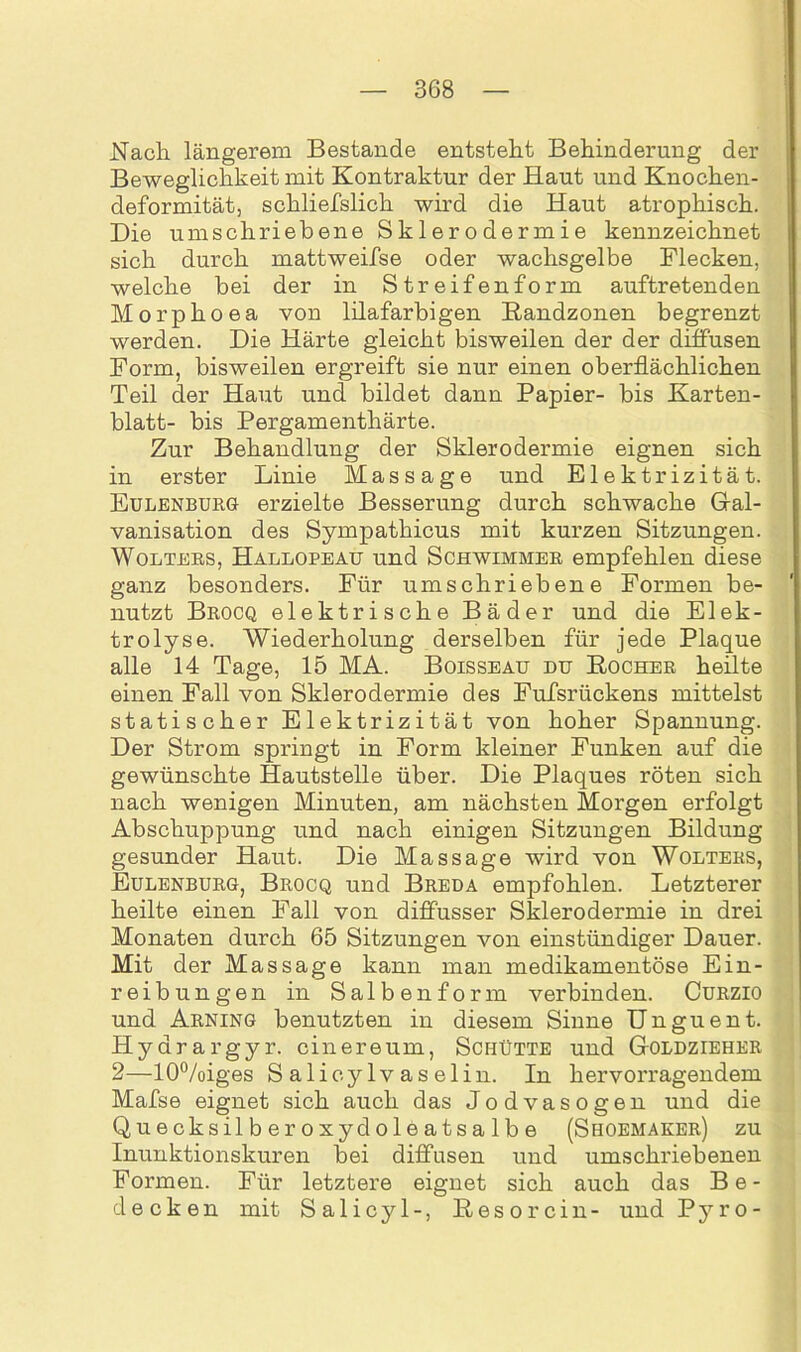 Nach längerem Bestände entsteht Behinderung der Beweglichkeit mit Kontraktur der Haut und Knochen- deformität, sckliefslich wird die Haut atrophisch. Die umschriebene Sklerodermie kennzeichnet sich durch mattweifse oder wachsgelbe Flecken, welche bei der in Streifenform auftretenden Morphoea von lilafarbigen Bandzonen begrenzt werden. Die Härte gleicht bisweilen der der diffusen Form, bisweilen ergreift sie nur einen oberflächlichen Teil der Haut und bildet dann Papier- bis Karten- blatt- bis Pergamenthärte. Zur Behandlung der Sklerodermie eignen sich in erster Linie Massage und Elektrizität. Eulenburg erzielte Besserung durch schwache Gal- vanisation des Sympathicus mit kurzen Sitzungen. Wolters, Hallopeau und Schwimmer empfehlen diese ganz besonders. Für umschriebene Formen be- nutzt Brocq elektrische Bäder und die Elek- trolyse. Wiederholung derselben für jede Plaque alle 14 Tage, 15 MA. Boisseau du Bocher heilte einen Fall von Sklerodermie des Fufsrückens mittelst statischer Elektrizität von hoher Spannung. Der Strom springt in Form kleiner Funken auf die gewünschte Hautstelle über. Die Plaques röten sich nach wenigen Minuten, am nächsten Morgen erfolgt Abschuppung und nach einigen Sitzungen Bildung gesunder Haut. Die Massage wird von Wolters, Eulenburg, Brocq und Breda empfohlen. Letzterer heilte einen Fall von diffusser Sklerodermie in drei Monaten durch 65 Sitzungen von einstündiger Dauer. Mit der Massage kann man medikamentöse Ein- reibungen in Salben form verbinden. Curzio und Arning benutzten in diesem Sinne Unguent. Hyarargyr. cinereum, Schütte und Goldzieher 2—10%iges S alicylvaselin. In hervorragendem Mafse eignet sich auch das Jodvasogen und die Quecksilberoxydoleatsalbe (Shoemaker) zu Inunktionskuren bei diffusen und umschriebenen Formen. Für letztere eignet sich auch das Be- decken mit Salicyl-, Besorcin- und Pyro-