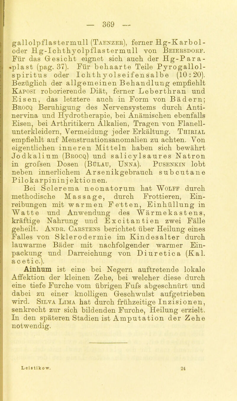 gallolpflasterniull (Taenzer), ferner Hg-Karbol- oder Hg-Ichthyolpflastermull von Beiersdorf. Für das Gesiebt eignet sich auch der Hg-Para- •plast (pag. 37). Für behaarte Teile Pyrogallol- spiritus oder Ichthyolseifensalbe (10:20). Bezüglich der allgemeinen Behandlung empfiehlt Kaposi roborierende Diät, ferner Leberthran und Eisen, das letztere auch in Form von Bädern; Brocq Beruhigung des Nervensystems durch Anti- nervina und Hydrotherapie, bei Anämischen ebenfalls Eisen, bei Arthritikern Alkalien, Tragen von Flanell- unterkleidern, Vermeidung jeder Erkältung. Thirial empfiehlt auf Menstruationsanomalien zu achten. Von eigentlichen inneren Mitteln haben sich bewährt Jodkalium (Brocq) und salicylsaures Natron in grofsen Dosen (Bülau, Unna). Pusenkin lobt neben innerlichem Arsenikgebrauch subcutane Pilokarpin in j ektio nen. Bei Sclerema neonatorum hat Wolff durch methodische Massage, durch Frottieren, Ein- reibungen mit warmen Fetten, Einhüllung in Watte und Anwendung des Wärmekastens, kräftige Nahrung und E x c i t a n t i e n zwei Fälle geheilt. Andr. Carstens berichtet über Heilung eines Falles von Sklerodermie im Kindesalter durch lauwarme Bäder mit nachfolgender warmer Ein- packung und Darreichung von Diuretica (Kal. a c eti c.). Ainhum ist eine bei Negern auftretende lokale Affektion der kleinen Zehe, bei welcher diese durch eine tiefe Furche vom übrigen Fufs abgeschnürt und dabei zu einer knolligen Geschwulst aufgetrieben wird. Silva Lima hat durch frühzeitige Inzisionen, senkrecht zur sich bildenden Furche, Heilung erzielt. In den späteren Stadien ist Amputation der Zehe notwendig. Leistikow. 24