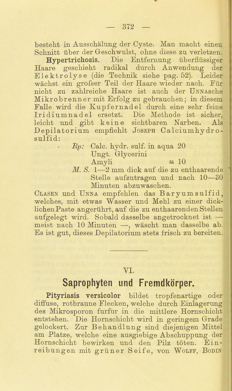 besteht in Ausschälung der Cyste. Man macht einen Schnitt über der Geschwulst, ohne diese zu verletzen. Hypertrichosis. Die Entfernung überflüssiger Haare geschieht radikal durch Anwendung der Elektrolyse (die Technik siehe pag. 52). Leider wächst ein grofser Teil der Haare wieder nach. Für nicht zu zahlreiche Haare ist auch der UNNAsche Mikro brenn er mit Erfolg zu gebrauchen; in diesem Falle wird die Kupfernadel durch eine sehr feine Iridiumnadel ersetzt. Die Methode ist sicher, leicht und gibt keine sichtbaren Narben. Als Depilatorium empfiehlt Joseph Calciumhydro- sulfid: Rp: Calc. hydr. sulf. in aqua 20 Ungt. Glycerini Amyli aa 10 M. S. 1—2 mm dick auf die zu enthaarende Stelle aufzutragen und nach 10—30 Minuten abzuwaschen. Clasen und Unna empfehlen das Baryumsulfid, welches, mit etwas Wasser und Mehl zu einer dick- lichenPaste angerührt, auf die zu enthaarenden Stellen aufgelegt wird. Sobald dasselbe angetrocknet ist — meist nach 10 Minuten —, wäscht man dasselbe ab. Es ist gut, dieses Depilatorium stets frisch zu bereiten. VI. Saprophyten und Fremdkörper. Pityriasis versicolor bildet tropfenartige oder diffuse, rotbraune Flecken, welche durch Einlagerung des Mikrosporon furfur in die mittlere Hornschicht entstehen. Die Hornschicht wird in geringem Grade gelockert. Zur Behandlung sind diejenigen Mittel am Platze, welche eine ausgiebige Abschuppung der Hornschicht bewirken und den Pilz töten. Ein- reibungen mit grüner Seife, von Wolff, Bodin