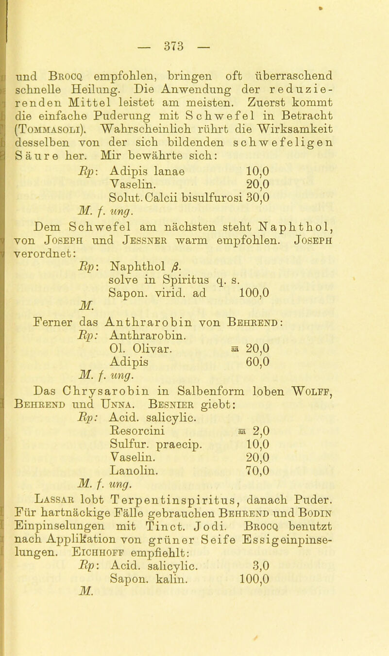 uncl Brocq empfohlen, bringen oft überraschend schnelle Heilung. Die Anwendung der reduzie- renden Mittel leistet am meisten. Zuerst kommt die einfache Puderung mit Schwefel in Betracht (Tommasoli). Wahrscheinlich rührt die Wirksamkeit desselben von der sich bildenden schwefeligen Säure her. Mir bewährte sich: Rp: Adipis lanae 10,0 Vaselin. 20,0 Solut.Calcii bisulfurosi 30,0 M. f. ung. Dem Schwefel am nächsten steht Naphthol, von Joseph und Jessner warm empfohlen. Joseph verordnet: Rp: Naphthol ß. solve in Spiritus q. s. Sapon. virid. ad 100,0 M. Ferner das Anthrarobin von Behrend: Rp: Anthrarobin. Ol. Olivar. sa 20,0 Adipis 60,0 M. f. ung. Das Chrysarobin in Salbenform loben Wolfe, Behrend und Unna. Besnier giebt: Acid. salicylic. Resorcini aa 2,0 Sulfur, praecip. 10,0 Vaselin. 20,0 Lanolin. 70,0 M. f. ung. Lassar lobt Terpentinspiritus, danach Puder. Für hartnäckige Fälle gebrauchen Behrend und Bodin Einpinselungen mit Tinct. Jodi. Brocq benutzt nach Applikation von grüner Seife Essigeinpinse- lungen. Eichhoff empfiehlt: Rp: Acid. salicylic. 3,0 Sapon. kalin. 100,0 M.