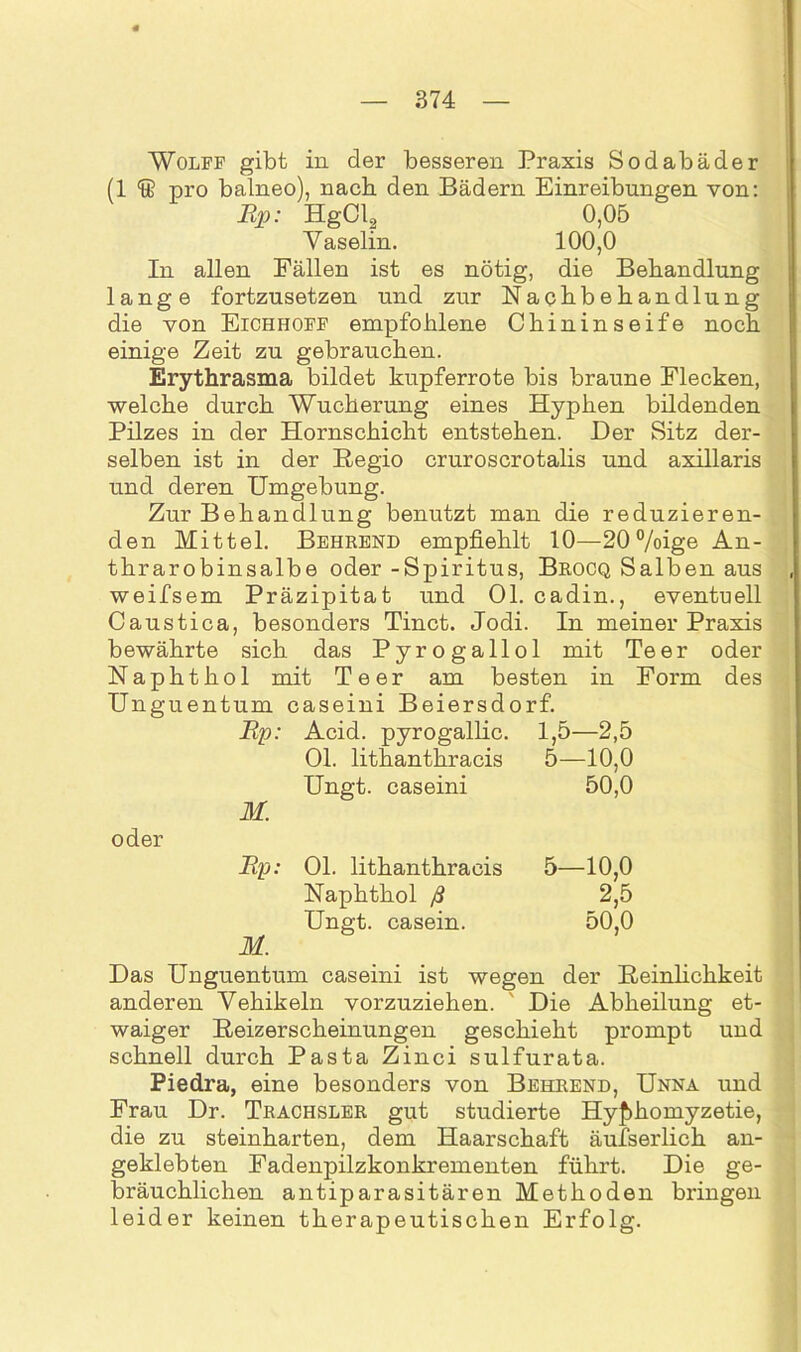 Wolff gibt in der besseren Praxis Sodabäder (1 & pro balneo), nach den Bädern Einreibungen von: Rp: HgCl2 0,05 Vaselin. 100,0 In allen Fällen ist es nötig, die Behandlung lange fortzusetzen und zur Nachbehandlung die von Eichhoff empfohlene Chininseife noch einige Zeit zu gebrauchen. Erythrasma bildet kupferrote bis braune Flecken, welche durch Wucherung eines Hyphen bildenden Pilzes in der Hornschicht entstehen. Der Sitz der- selben ist in der Regio cruroscrotalis und axillaris und deren Umgebung. Zur Behandlung benutzt man die reduzieren- den Mittel. Behrend empfiehlt 10—20%ige An- thrarobinsalbe oder -Spiritus, Brocq Salben aus weifsem Präzipitat und Ol. cadin., eventuell Caustica, besonders Tinct. Jodi. In meiner Praxis bewährte sich das Pyrogallol mit Teer oder Naphthol mit Teer am besten in Form des Unguentum caseini Beiersdorf. Rp: Acid. pyrogallic. 1,5—2,5 Ol. lithanthracis 5—10,0 Ungt. caseini 50,0 M. oder Rp: Ol. lithanthracis 5—10,0 Naphthol ß 2,5 Ungt. casein. 50,0 M. Das Unguentum caseini ist wegen der Reinlichkeit anderen Vehikeln vorzuziehen. Die Abheilung et- waiger Reizerscheinungen geschieht prompt und schnell durch Pasta Zinci sulfurata. Piedra, eine besonders von Behrend, Unna und Frau Dr. Trachsler gut studierte Hy^homyzetie, die zu steinharten, dem Haarschaft äufserlich an- geklebten Fadenpilzkonkrementen führt. Die ge- bräuchlichen antiparasitären Methoden bringen leider keinen therapeutischen Erfolg.