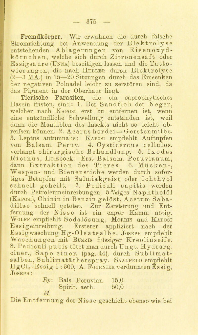 Fremdkörper. Wir erwähnen die durch falsche Stromrichtung bei Anwendung der Elektrolyse entstehenden Ablagerungen von Eisenoxyd- körnchen, welche sich durch Zitronensaft oder Essigsäure (Unka) beseitigen lassen und die Tätto- wierungen, die nach Heller durch Elektrolyse (2—3 HA.) in 15—20 Sitzungen durch das Einsenken der negativen Polnadel leicht zu zerstören sind, da das Pigment in der Oberhaut liegt. Tierische Parasiten, die ein saprophytisches Dasein fristen, sind: 1. Der Sandfloh der Neger, welcher nach Kaposi erst zu entfernen ist, wenn eine entzündliche Schwellung entstanden ist, weil dann die Mandiblen des Insekts nicht so leicht ab- reifsen können. 2. Acarus kordei= Grerstenmilbe. 3. Leptus autumnalis: Kaposi empfiehlt Auftupfen von Balsam. Peruv. 4. Cysticercus cellulos. verlangt chirurgische Behandlung. 5. Ixodes Ricinus, Holzbock: Erst Balsam. Peruvianum, dann Extraktion des Tieres. 6. Mücken-, Wespen- und Bienenstiche werden durch sofor- tiges Betupfen mit Salmiakgeist oder Ichthyol schnell geheilt. 7. Pediculi capitis werden durch Petroleumeinreibungen, 5 %iges Naphtholöl (Kaposi), Chinin in Benzin gelöst, Acetum Saba- dillae schnell getötet. Zur Zerstörung und Ent- fernung der Nisse ist ein enger Kamm nötig. Wolff empfiehlt Sodalösung, Morris und Kaposi Essigeinreibung. Ersterer appliziert nach der Essigwaschung Hg-Oleatsalbe, Joseph empfiehlt Waschungen mit Buzzis flüssiger Kreolinseife. 8. Pediculi pubis tötet man durch Ungt. Hydrarg. einer., Sapo einer, (pag. 44), durch Sublimat- salben, Sublimatätherspray. Saaleeld empfiehlt HgCl2-Essig 1 : 300, A. Fournier verdünnten Essig, Joseph: Up: Bals. Peruvian. 15,0 Spirit, aeth. 50,0 M. Die Entfernung der Nisse geschieht ebenso wie bei