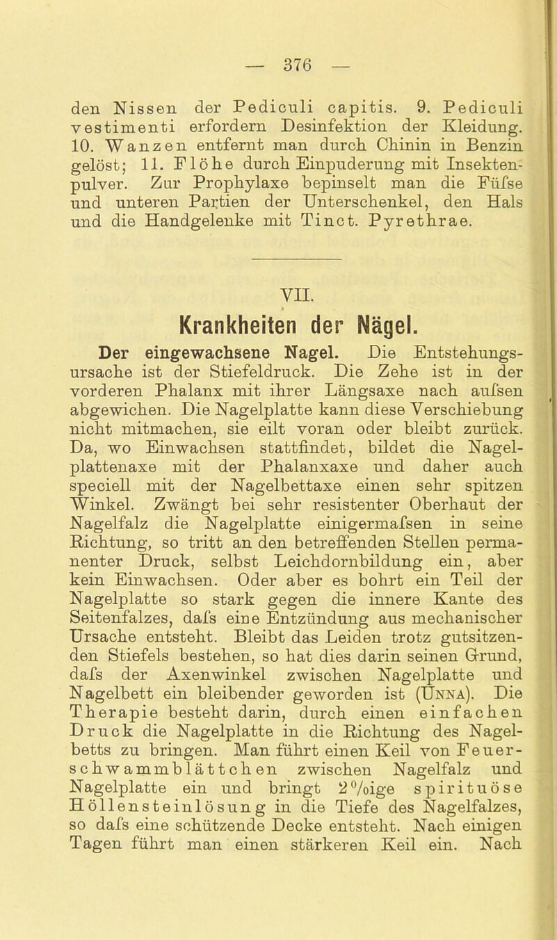 den Nissen der Pedicnli capitis. 9. Pediculi vestimenti erfordern Desinfektion der Kleidung. 10. Wanzen entfernt man durch Chinin in Benzin gelöst; 11. Flöhe durch Einpuderung mit Insekten- pulver. Zur Prophylaxe bepinselt man die Fiifse und unteren Partien der Unterschenkel, den Hals und die Handgelenke mit Tinct. Pyrethrae. VH. Krankheiten der Nägel. Der eingewachsene Nagel. Die Entstehungs- ursache ist der Stiefeldruck. Die Zehe ist in der vorderen Phalanx mit ihrer Längsaxe nach aufsen abgewichen. Die Nagelplatte kann diese Verschiebung nicht mitmachen, sie eilt voran oder bleibt zurück. Da, wo Einwachsen stattfindet, bildet die Nagel- plattenaxe mit der Phalanxaxe und daher auch speciell mit der Nagelbettaxe einen sehr spitzen Winkel. Zwängt bei sehr resistenter Oberhaut der Nagelfalz die Nagelplatte einigermafsen in seine Richtung, so tritt an den betreffenden Stellen perma- nenter Druck, selbst Leichdornbildung ein, aber kein Einwachsen. Oder aber es bohrt ein Teil der Nagelplatte so stark gegen die innere Kante des Seitenfalzes, dafs eine Entzündung aus mechanischer Ursache entsteht. Bleibt das Leiden trotz gutsitzen- den Stiefels bestehen, so hat dies darin seinen Grund, dafs der Axenwinkel zwischen Nagelplatte und Nagelbett ein bleibender geworden ist (Unna). Die Therapie besteht darin, durch einen einfachen Druck die Nagelplatte in die Richtung des Nagel- betts zu bringen. Man führt einen Keil von Feuer- schwammblättchen zwischen Nagelfalz und Nagelplatte ein und bringt 2%ige spirituöse Höllensteinlösung in die Tiefe des Nagelfalzes, so dafs eine schützende Decke entsteht. Nach einigen Tagen führt man einen stärkeren Keil ein. Nach