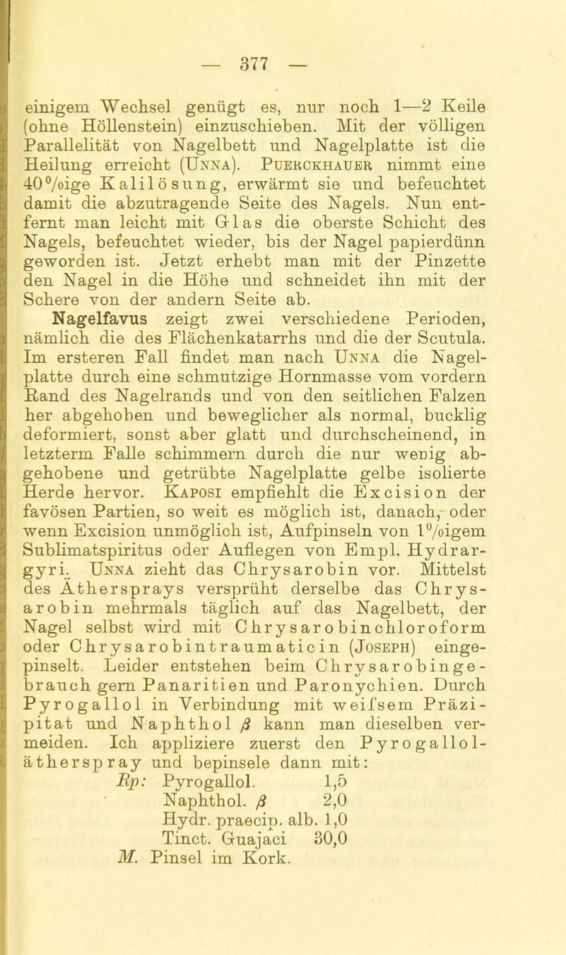 einigem Wechsel genügt es, nur noch 1—2 Keile (ohne Höllenstein) einzuschieben. Mit der völligen Parallelität von Nagelbett und Nagelplatte ist die Heilung erreicht (Unna). Puekckhauer nimmt eine 40%ige Kalilösung, erwärmt sie und befeuchtet damit die abzutragende Seite des Nagels. Nun ent- fernt man leicht mit Gr las die oberste Schicht des Nagels, befeuchtet wieder, bis der Nagel papierdünn geworden ist. Jetzt erhebt man mit der Pinzette den Nagel in die Höhe und schneidet ihn mit der Schere von der andern Seite ab. Nagelfavus zeigt zwei verschiedene Perioden, nämlich die des Flächenkatarrhs und die der Scutula. Im ersteren Fall findet man nach Unna die Nagel- platte durch eine schmutzige Hornmasse vom vordem Rand des Nagelrands und von den seitlichen Falzen her abgehoben und beweglicher als normal, bucklig deformiert, sonst aber glatt und durchscheinend, in letzterm Falle schimmern durch die nur wenig ab- gehobene und getrübte Nagelplatte gelbe isolierte Herde hervor. Kaposi empfiehlt die Excision der favösen Partien, so weit es möglich ist, danach, oder wenn Excision unmöglich ist, Aufpinseln von l°/oigem Sublimatspiritus oder Auflegen von Empl. Hydrar- gyri. Unna zieht das Chrysarobin vor. Mittelst des Äthersprays versprüht derselbe das Chrys- arobin mehrmals täglich auf das Nagelbett, der Nagel selbst wird mit Chrysarobinchloroform oder Chrysarobintraumaticin (Joseph) einge- pinselt. Leider entstehen beim Chrysarobinge- brauch gern Panaritien und Paronychien. Durch Pyrogallol in Verbindung mit weifsem Präzi- pitat und Naphthol ß kann man dieselben ver- meiden. Ich appliziere zuerst den Pyrogallol- ätherspray und bepinsele dann mit: Ep: Pyrogallol. 1,5 Naphthol. ß 2,0 Hydr. praecip. alb. 1,0 Tinct. Guajaci 30,0 M. Pinsel im Kork.