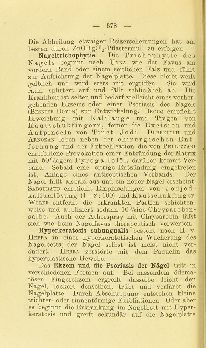 Die Abheilung etwaiger Reizerscheinungen bat am besten durch ZnOHgCl2-Pflastermull zu erfolgen. Nageltrichophytie. Die Trichophytie des Nagels beginnt nach Unna wie der Favus am vordem Rand oder einem seitlichen Falz und führt zur Aufrichtung der Nagelplatte. Diese bleibt weifs gelblich und wird stets mit ergriffen. Sie wird rauh, splittert auf und fällt schliefslich ab. Die Krankheit ist selten und bedarf vielleicht eines vorher- gehenden Ekzems oder einer Psoriasis des Nagels (Besnier-Doyon) zur Entwickelung. Brocq empfiehlt Erweichung mit Kalilauge und Tragen von Kautschukfingern, ferner die Excision und Aufpinseln von Tinct. Jodi. Dubreuilh und Arnozan loben neben der chirurgischen Ent- fernung und der Exkochleation die von Pellizzari empfohlene Provokation einer Entzündung der Matrix mit 50°/oigem Pyrogallolöl, darüber kommt Ver- band. Sobald eine eitrige Entzündung eingetreten ist, Anlage eines antiseptischen Verbands. Der Nagel fällt alsbald aus und ein neuer Nagel erscheint. Sabouraud empfiehlt Einpinselungen von Jodjod- kaliumlösung (1—2:100) und Kautschukfinger. Wolff entfernt die erkrankten Partien schichten- weise und appliziert sodann 10%ige Chrysarobin- salbe. Auch der Ätherspray mit Chrysarobin läfst sich wie beim Nagelfavus therapeutisch verwerten. Hyperkeratosis subungualis besteht nach H. v. Hebra in einer hyperkeratotischen Wucherung des Nagelbetts; der Nagel selbst ist meist nicht ver- ändert. Hebra zerstörte mit dem Paquelin das hyperplastische Grewebe. Das Ekzem und die Psoriasis der Nägel tritt in verschiedenen Formen auf. Bei nässendem ödema- tösen Fingerekzem ergreift dasselbe leicht den Nagel, lockert denselben, trübt und verfärbt die Nagelplatte. Durch Abschuppung entstehen kleine trichter- oder rinnenförmige Exfoliationen. Oder aber es beginnt die Erkrankung im Nagelbett mit Hyper- keratosis und greift sekundär auf die Nagelplatte
