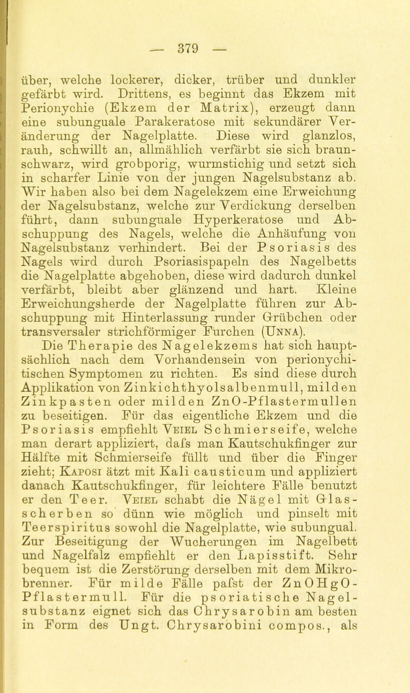 über, welche lockerer, dicker, trüber und dunkler gefärbt wird. Drittens, es beginnt das Ekzem mit Perionychie (Ekzem der Matrix), erzeugt dann eine subunguale Parakeratose mit sekundärer Ver- änderung der Nagelplatte. Diese wird glanzlos, rauh, schwillt an, allmählich verfärbt sie sich braun- schwarz, wird grobporig, wurmstichig und setzt sich in scharfer Linie von der jungen Nagelsubstanz ab. Wir haben also bei dem Nagelekzem eine Erweichung der Nagelsubstanz, welche zur Verdickung derselben führt, dann subunguale Hyperkeratose und Ab- schuppung des Nagels, welche die Anhäufung von Nagelsubstanz verhindert. Bei der Psoriasis des Nagels wird durch Psoriasispapeln des Nagelbetts die Nagelplatte abgehoben, diese wird dadurch dunkel verfärbt, bleibt aber glänzend und hart. Kleine Erweichungsherde der Nagelplatte führen zur Ab- schuppung mit Hinterlassung runder Grübchen oder transversaler strichförmiger Furchen (Unna). Die Therapie des Nagelekzems hat sich haupt- sächlich nach dem Vorhandensein von perionychi- tischen Symptomen zu richten. Es sind diese durch Applikation von Zinkichthyolsalbenmull, milden Zinkpasten oder milden ZnO-Pflastermullen zu beseitigen. Für das eigentliche Ekzem und die Psoriasis empfiehlt Veiel Schmierseife, welche man derart appliziert, dafs man Kautschukfinger zur Hälfte mit Schmierseife füllt und über die Finger zieht; Kaposi ätzt mit Kali causticum und appliziert danach Kautschukfinger, für leichtere Fälle benutzt er den Teer. Veiel schabt die Nägel mit Glas- scherben so dünn wie möglich und pinselt mit Teerspiritus sowohl die Nagelplatte, wie subungual. Zur Beseitigung der Wucherungen im Nagelbett und Nagelfalz empfiehlt er den Lapis stift. Sehr bequem ist die Zerstörung derselben mit dem Mikro- brenner. Für milde Fälle pafst der ZnOHgO- Pflastermull. Für die psoriatische Nagel- substanz eignet sich das Chrysarobin am besten in Form des Ungt. Chrysarobini compos., als