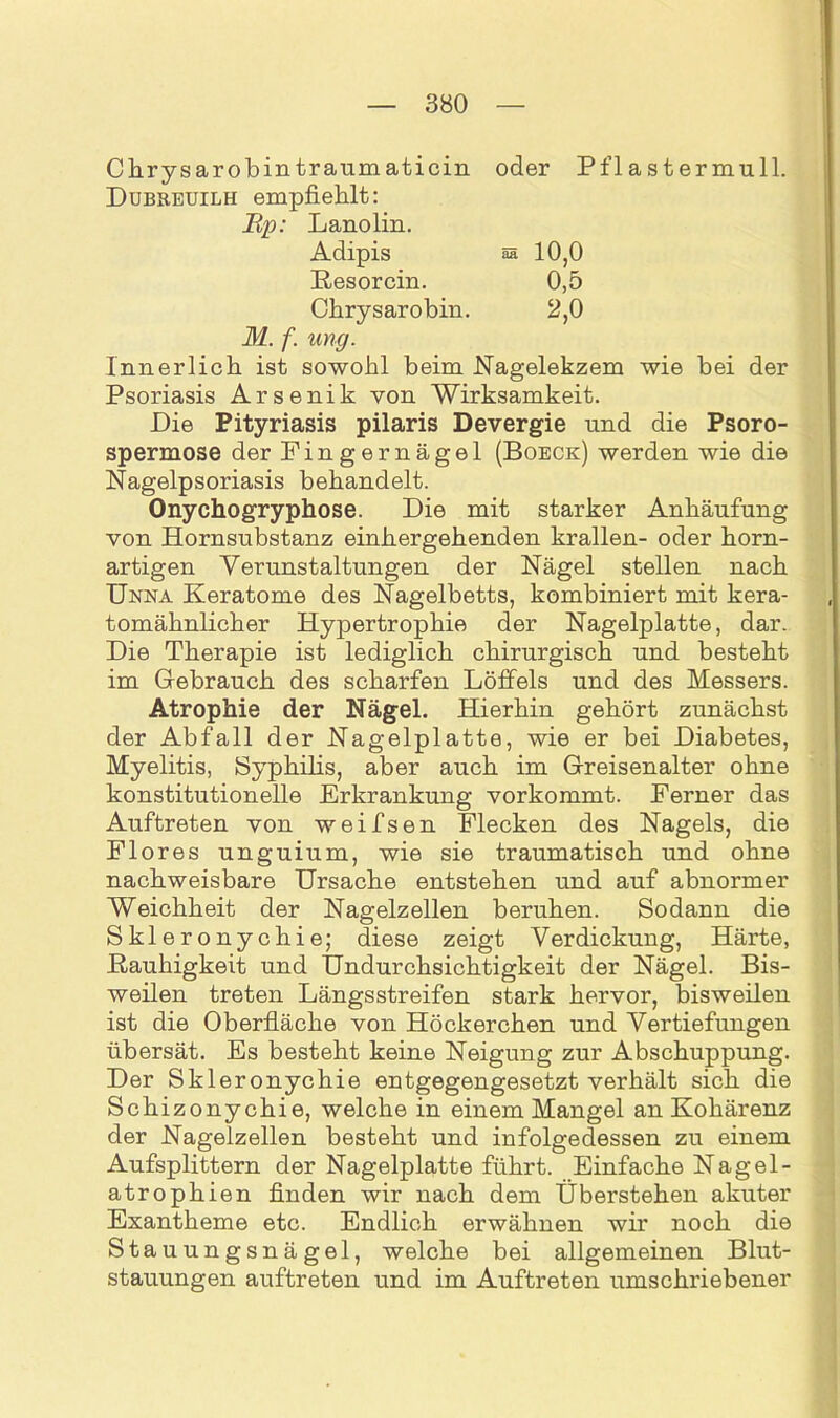 Chrysarobintraumaticin oder Pflastermull. Dubreuilh empfiehlt: Rp: Lanolin. Adipis aa 10,0 Resorcin. 0,5 Chrysarobin. 2,0 M. f. ung. Innerlich ist sowohl beim Nagelekzem wie bei der Psoriasis Arsenik von Wirksamkeit. Die Pityriasis pilaris Devergie und die Psoro- spermose der Fingernägel (Boeck) werden wie die Nagelpsoriasis behandelt. Onychogryphose. Die mit starker Anhäufung von Hornsubstanz einhergehenden krallen- oder horn- artigen Verunstaltungen der Nägel stellen nach Unna Keratome des Nagelbetts, kombiniert mit kera- tomähnlicher Hypertrophie der Nagelplatte, dar. Die Therapie ist lediglich chirurgisch und besteht im Gebrauch des scharfen Löffels und des Messers. Atrophie der Nägel. Hierhin gehört zunächst der Abfall der Nagelplatte, wie er bei Diabetes, Myelitis, Syphilis, aber auch im Greisenalter ohne konstitutionelle Erkrankung vorkommt. Ferner das Auftreten von w ei Isen Flecken des Nagels, die Flores unguium, wie sie traumatisch und ohne nachweisbare Ursache entstehen und auf abnormer Weichheit der Nagelzellen beruhen. Sodann die Skleronychie; diese zeigt Verdickung, Härte, Rauhigkeit und Undurchsichtigkeit der Nägel. Bis- weilen treten Längsstreifen stark hervor, bisweilen ist die Oberfläche von Höckerchen und Vertiefungen übersät. Es besteht keine Neigung zur Abschuppung. Der Skleronychie entgegengesetzt verhält sich die Schizonychie, welche in einem Mangel an Kohärenz der Nagelzellen besteht und infolgedessen zu einem Aufsplittern der Nagelplatte führt. Einfache Nagel- atrophien finden wir nach dem Überstehen akuter Exantheme etc. Endlich erwähnen wir noch die Stauungsnägel, welche bei allgemeinen Blut- stauungen auftreten und im Auftreten umschriebener