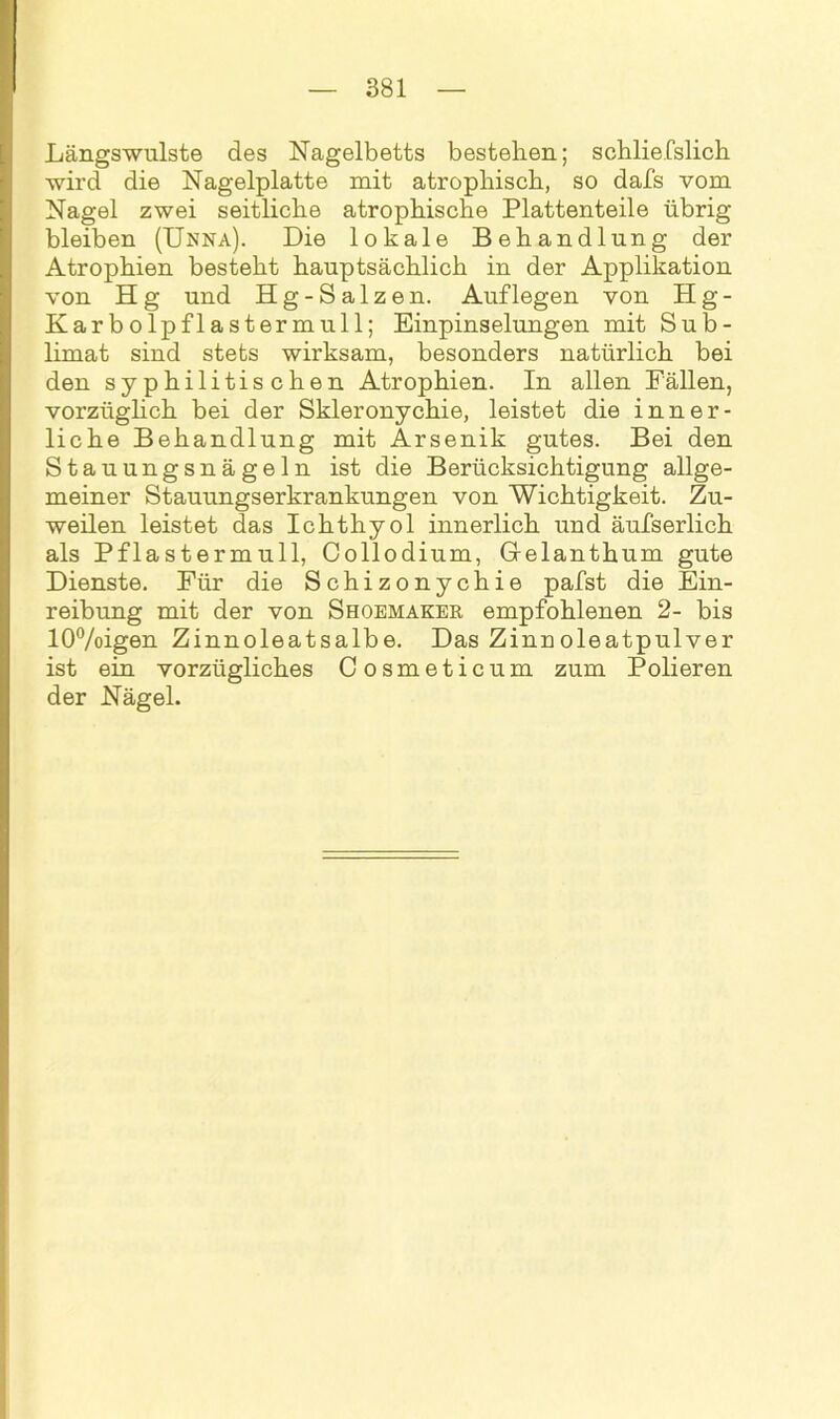Längswulste des Nagelbetts bestehen; schliefslich wird die Nagelplatte mit atrophisch, so dafs vom Nagel zwei seitliche atrophische Plattenteile übrig bleiben (Unna). Die lokale Behandlung der Atrophien besteht hauptsächlich in der Applikation von H g und Hg-Salzen. Auflegen von Hg- Karbolpflastermull; Einpinselungen mit Sub- limat sind stets wirksam, besonders natürlich bei den syphilitischen Atrophien. In allen Fällen, vorzüglich bei der Skleronychie, leistet die inner- liche Behandlung mit Arsenik gutes. Bei den Stauungsnägeln ist die Berücksichtigung allge- meiner Stauungserkrankungen von Wichtigkeit. Zu- weilen leistet das Ichthyol innerlich und äufserlich als Pflastermull, Collodium, Grelanthum gute Dienste. Für die Schizonychie pafst die Ein- reibung mit der von Shoemaker empfohlenen 2- bis 10%igen Zinnoleatsalbe. Das Zinnoleatpulver ist ein vorzügliches Cosmeticum zum Polieren der Nägel.