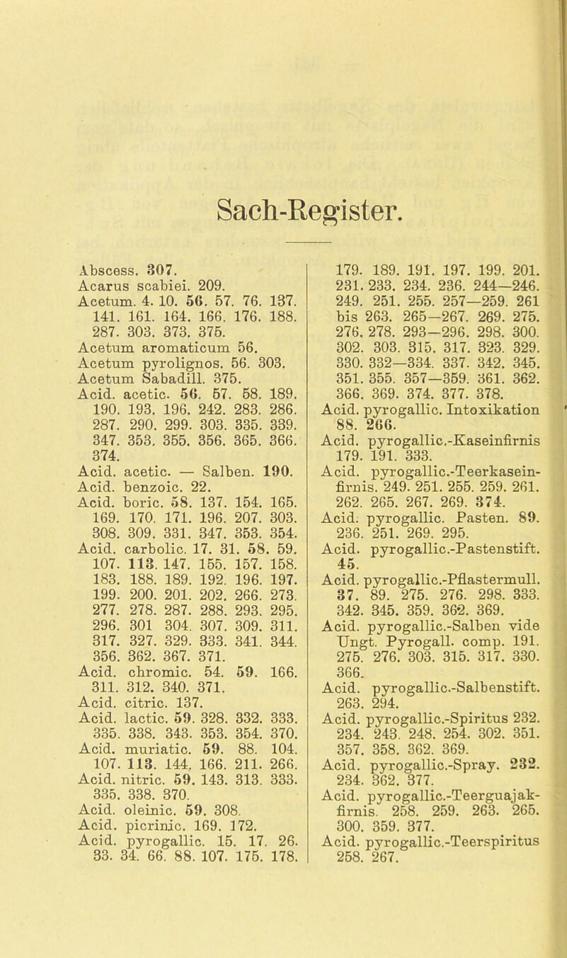 Sach-Register Abscess. 307. Acarus scabiei. 209. Acetum. 4. 10. 56. 57. 76. 187. 141. 161. 164. 166. 176. 188. 287. 303. 373. 375. Acetum aromaticum 56. Acetum pyrolignos. 56. 303. Acetum Sabadill. 375. Acid. acetic. 56. 57. 58. 189. 190. 193. 196. 242. 283. 286. 287. 290. 299. 303. 335. 339. 347. 353. 355. 356. 365. 366. 374. Acid. acetic. — Salben. 190. Acid. benzoic. 22. Acid. boric. 58. 137. 154. 165. 169. 170. 171. 196. 207. 303. 308. 309. 331. 347. 353. 354. Acid. carbolic. 17. 31. 58. 59. 107. 113. 147. 155. 157. 158. 183. 188. 189. 192. 196. 197. 199. 200. 201. 202. 266. 273. 277. 278. 287. 288. 293. 295. 296. 301 304. 307. 309. 311. 317. 327. 329. 333. 341. 344. 356. 362. 367. 371. Acid. cbromic. 54. 59. 166. 311. 312. 340. 371. Acid. citric. 137. Acid. lactic. 59. 328. 332. 333. 335. 338. 343. 353. 354. 370. Acid. muriatic. 59. 88. 104. 107. 113. 144. 166. 211. 266. Acid. nitric. 59. 143. 313. 333. 335. 338. 370. Acid. oleinic. 59. 308. Acid. picrinic. 169. 172. Acid. pyrogallic. 15. 17. 26. 33. 34. 66. 88. 107. 175. 178. 179. 189. 191. 197. 199. 201. 231. 233. 234. 236. 244—246. 249. 251. 255. 257—259. 261 bis 263. 265-267. 269. 275. 276. 278. 293-296. 298. 300. 302. 303. 315. 317. 323. 329. 330. 332—334. 337. 342. 345. 351. 355. 357—359. 361. 362. 366. 369. 374. 377. 378. Acid. pyrogallic. Intoxikation 88. 266. Acid. pyrogallic.-Kaseinfirnis 179. 191. 333. Acid. pyrogallic.-Teerkasein- firnis. 249. 251. 255. 259. 261. 262. 265. 267. 269. 374. Acid. pyrogallic. Pasten. 89. 236. 251. 269. 295. Acid. pyrogallic.-Pastenstift. 45. Acid. pyrogallic.-Pflastermull. 87. 89. 275. 276. 298. 333. 342. 845. 359. 362. 369. Acid. pyrogallic.-Salben vide Ungt. Pyrogall. comp. 191. 275. 276. 303. 315. 317. 330. 366. Acid. pyrogallic.-Salbenstift. 263. 294. Acid. pyrogallic.-Spiritus 232. 234. 248. 248. 254. 302. 351. 357. 358. 362. 369. Acid. pyrogallic.-Spray. 232. 234. 362. 377. Acid. pyrogallic.-Teerguajak- firnis. 258. 259. 263. 265. 300. 359. 377. Acid. pyrogallic.-Teerspiritus 258. 267.